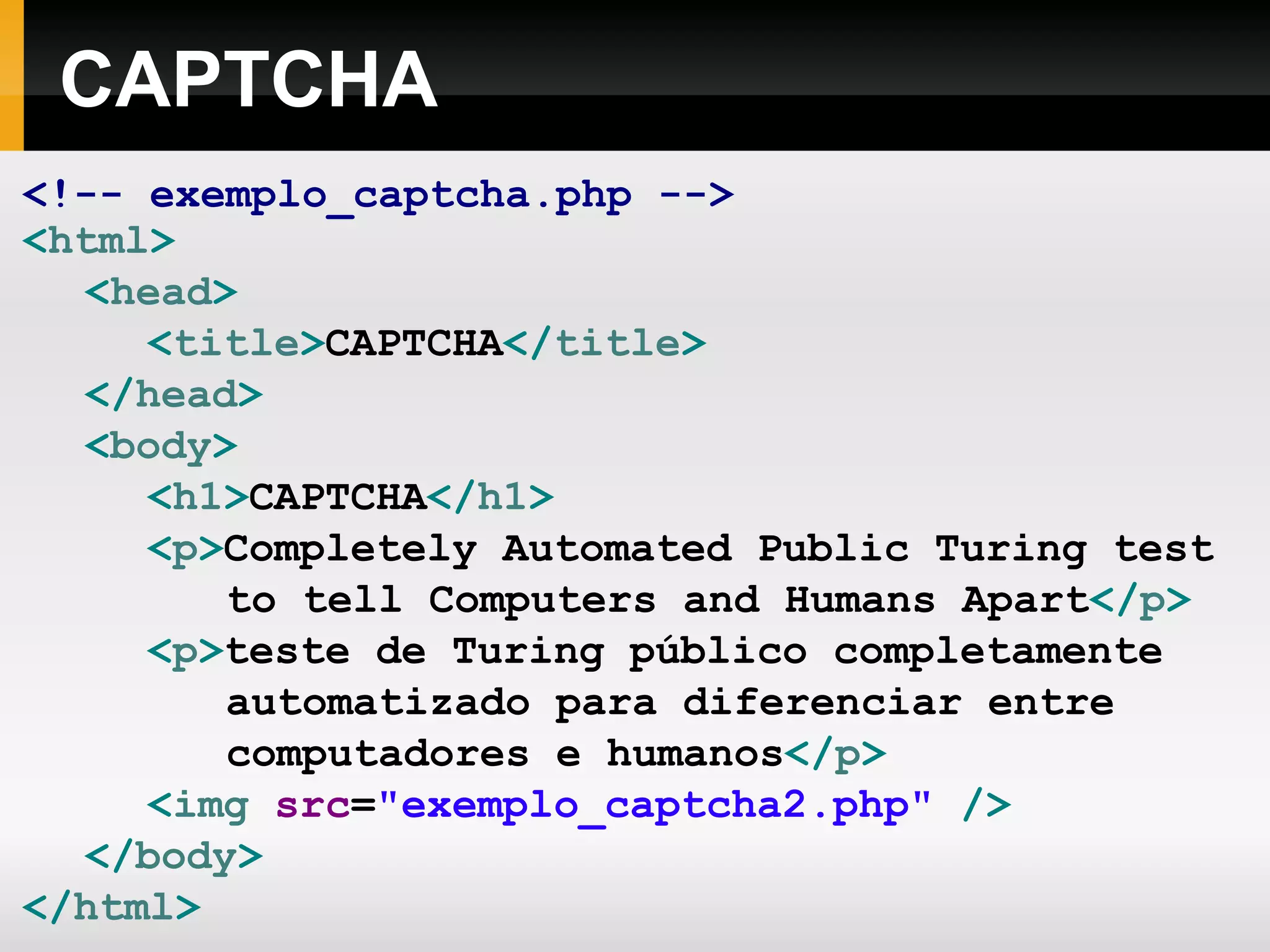CAPTCHA
<!-- exemplo_captcha.php -->
<html>
<head>
<title>CAPTCHA</title>
</head>
<body>
<h1>CAPTCHA</h1>
<p>Completely Automated Public Turing test
to tell Computers and Humans Apart</p>
<p>teste de Turing público completamente
automatizado para diferenciar entre
computadores e humanos</p>
<img src="exemplo_captcha2.php" />
</body>
</html>
 