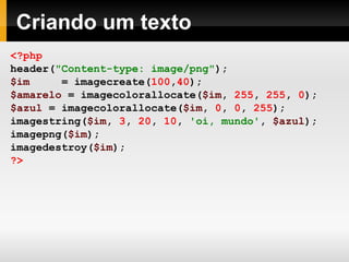 Criando um texto
<?php
header("Content-type: image/png");
$im = imagecreate(100,40);
$amarelo = imagecolorallocate($im, 255, 255, 0);
$azul = imagecolorallocate($im, 0, 0, 255);
imagestring($im, 3, 20, 10, 'oi, mundo', $azul);
imagepng($im);
imagedestroy($im);
?>
 