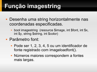 Função imagestring
 Desenha uma string horizontalmente nas
coordenadas especificadas.
 bool imagestring (resource $image, int $font, int $x,
int $y, string $string, int $color)
 Parâmetro font:
 Pode ser 1, 2, 3, 4, 5 ou um identificador de
fonte registrado com imageloadfont().
 Números maiores correspondem a fontes
mais largas.
 