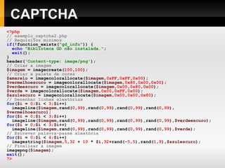 CAPTCHA
<?php
// exemplo_captcha2.php
// Requisitos mínimos
if(!function_exists("gd_info")) {
echo "Biblioteca GD não instalada.";
exit();
}
header('Content-type: image/png');
// Criar a imagem
$imagem = imagecreate(100,100);
// Criar a paleta de cores
$amarelo = imagecolorallocate($imagem,0xFF,0xFF,0x00);
$vermelhoescuro = imagecolorallocate($imagem,0x80,0x00,0x00);
$verdeescuro = imagecolorallocate($imagem,0x00,0x80,0x00);
$verde = imagecolorallocate($imagem,0x00,0xFF,0x00);
$azulescuro = imagecolorallocate($imagem,0x00,0x00,0x80);
// Desenhar linhas aleatórias
for($i = 0;$i < 3;$i++)
imageline($imagem,rand(0,99),rand(0,99),rand(0,99),rand(0,99),
$vermelhoescuro);
for($i = 0;$i < 3;$i++)
imageline($imagem,rand(0,99),rand(0,99),rand(0,99),rand(0,99),$verdeescuro);
for($i = 0;$i < 3;$i++)
imageline($imagem,rand(0,99),rand(0,99),rand(0,99),rand(0,99),$verde);
// Escrever palavra-passe aleatória
for($i = 0;$i < 4;$i++)
imagestring($imagem,5,32 + 10 * $i,32+rand(-5,5),rand(1,9),$azulescuro);
// Finalizar a imagem
imagepng($imagem);
exit();
?>
 