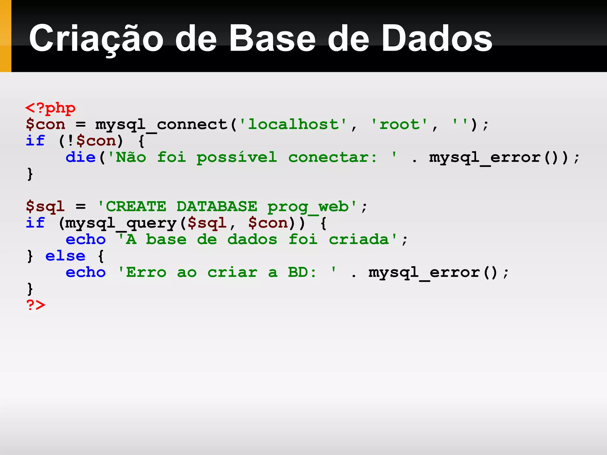 Criação de Base de Dados
<?php
$con = mysql_connect('localhost', 'root', '');
if (!$con) {
die('Não foi possível conectar: ' . mysql_error());
}
$sql = 'CREATE DATABASE prog_web';
if (mysql_query($sql, $con)) {
echo 'A base de dados foi criada';
} else {
echo 'Erro ao criar a BD: ' . mysql_error();
}
?>
 