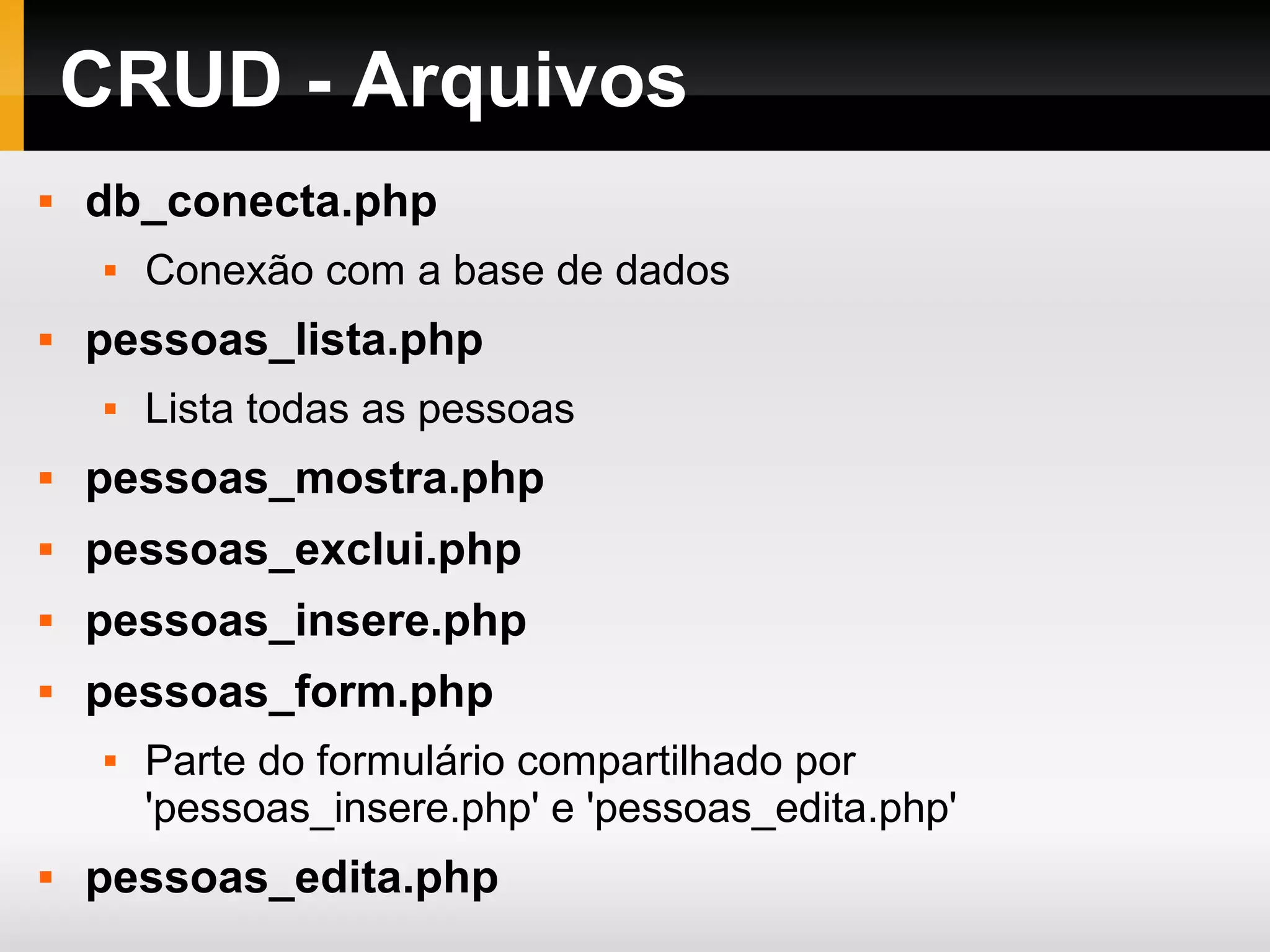 CRUD - Arquivos
 db_conecta.php
 Conexão com a base de dados
 pessoas_lista.php
 Lista todas as pessoas
 pessoas_mostra.php
 pessoas_exclui.php
 pessoas_insere.php
 pessoas_form.php
 Parte do formulário compartilhado por
'pessoas_insere.php' e 'pessoas_edita.php'
 pessoas_edita.php
 