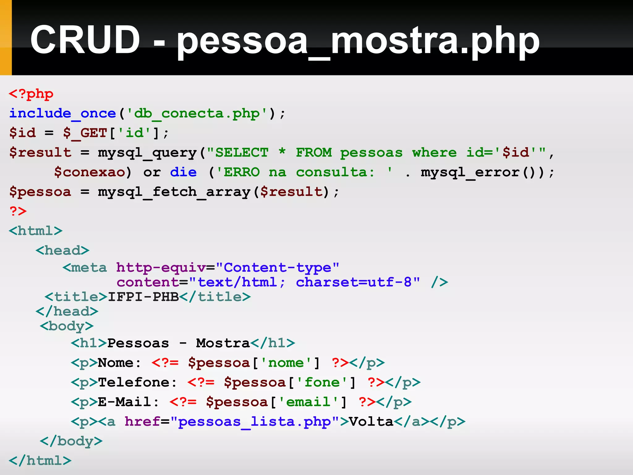 CRUD - pessoa_mostra.php
<?php
include_once('db_conecta.php');
$id = $_GET['id'];
$result = mysql_query("SELECT * FROM pessoas where id='$id'",
$conexao) or die ('ERRO na consulta: ' . mysql_error());
$pessoa = mysql_fetch_array($result);
?>
<html>
<head>
<meta http-equiv="Content-type"
content="text/html; charset=utf-8" />
<title>IFPI-PHB</title>
</head>
<body>
<h1>Pessoas - Mostra</h1>
<p>Nome: <?= $pessoa['nome'] ?></p>
<p>Telefone: <?= $pessoa['fone'] ?></p>
<p>E-Mail: <?= $pessoa['email'] ?></p>
<p><a href="pessoas_lista.php">Volta</a></p>
</body>
</html>
 