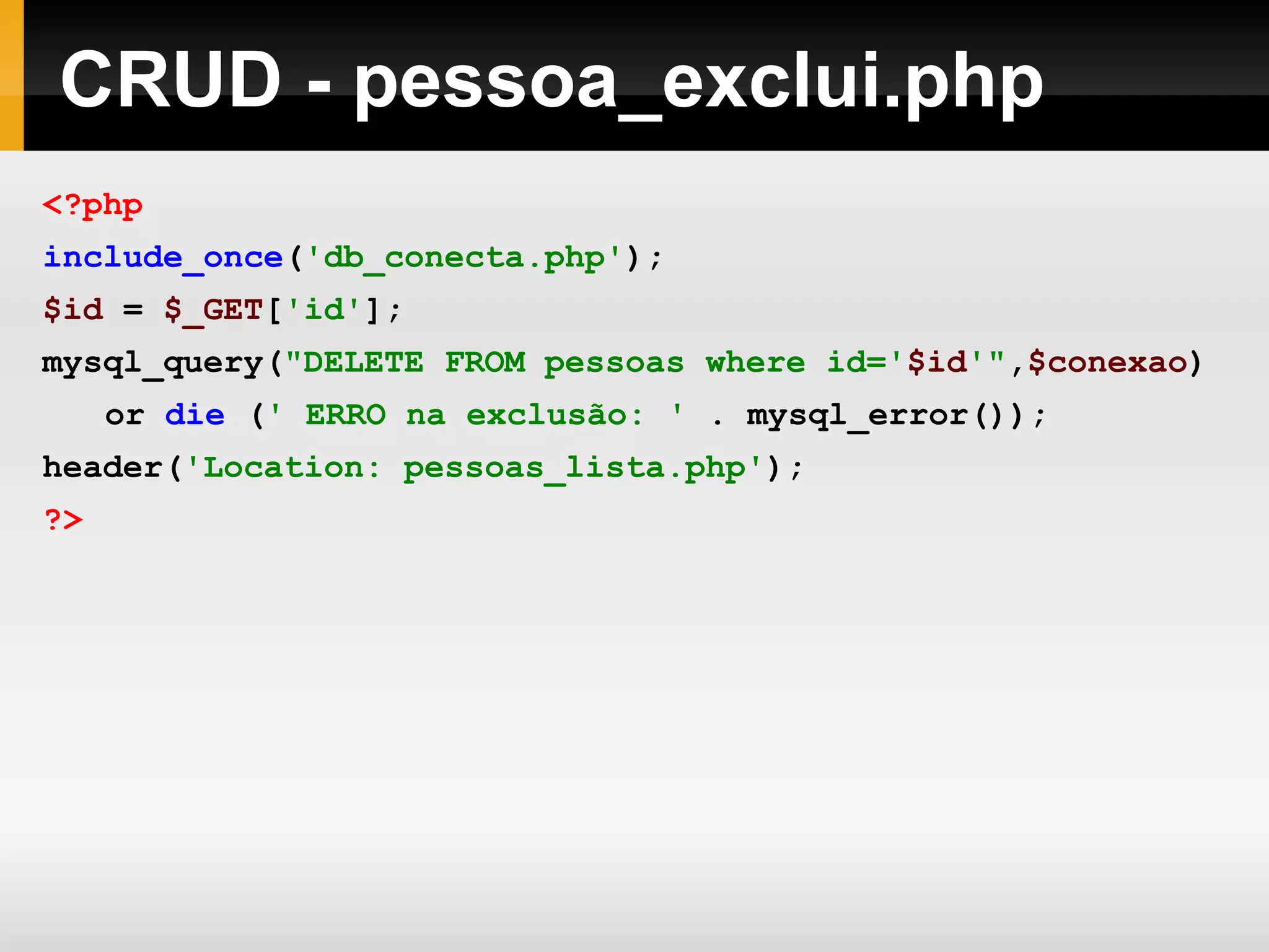 CRUD - pessoa_exclui.php
<?php
include_once('db_conecta.php');
$id = $_GET['id'];
mysql_query("DELETE FROM pessoas where id='$id'",$conexao)
or die (' ERRO na exclusão: ' . mysql_error());
header('Location: pessoas_lista.php');
?>
 