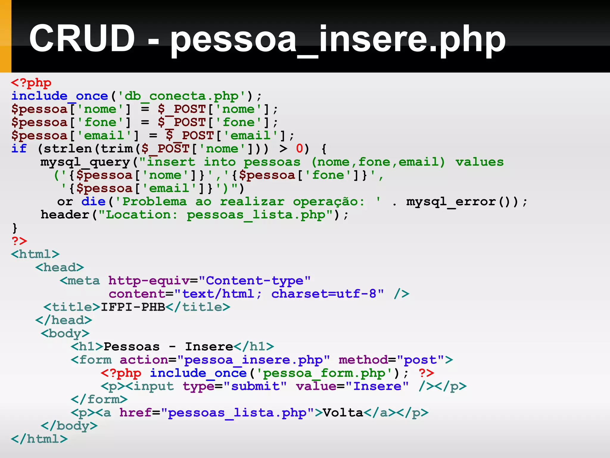 CRUD - pessoa_insere.php
<?php
include_once('db_conecta.php');
$pessoa['nome'] = $_POST['nome'];
$pessoa['fone'] = $_POST['fone'];
$pessoa['email'] = $_POST['email'];
if (strlen(trim($_POST['nome'])) > 0) {
mysql_query("insert into pessoas (nome,fone,email) values
('{$pessoa['nome']}','{$pessoa['fone']}',
'{$pessoa['email']}')")
or die('Problema ao realizar operação: ' . mysql_error());
header("Location: pessoas_lista.php");
}
?>
<html>
<head>
<meta http-equiv="Content-type"
content="text/html; charset=utf-8" />
<title>IFPI-PHB</title>
</head>
<body>
<h1>Pessoas - Insere</h1>
<form action="pessoa_insere.php" method="post">
<?php include_once('pessoa_form.php'); ?>
<p><input type="submit" value="Insere" /></p>
</form>
<p><a href="pessoas_lista.php">Volta</a></p>
</body>
</html>
 