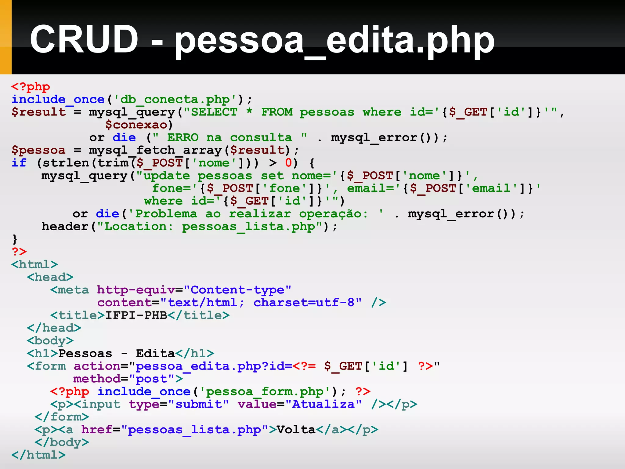 CRUD - pessoa_edita.php
<?php
include_once('db_conecta.php');
$result = mysql_query("SELECT * FROM pessoas where id='{$_GET['id']}'",
$conexao)
or die (" ERRO na consulta " . mysql_error());
$pessoa = mysql_fetch_array($result);
if (strlen(trim($_POST['nome'])) > 0) {
mysql_query("update pessoas set nome='{$_POST['nome']}',
fone='{$_POST['fone']}', email='{$_POST['email']}'
where id='{$_GET['id']}'")
or die('Problema ao realizar operação: ' . mysql_error());
header("Location: pessoas_lista.php");
}
?>
<html>
<head>
<meta http-equiv="Content-type"
content="text/html; charset=utf-8" />
<title>IFPI-PHB</title>
</head>
<body>
<h1>Pessoas - Edita</h1>
<form action="pessoa_edita.php?id=<?= $_GET['id'] ?>"
method="post">
<?php include_once('pessoa_form.php'); ?>
<p><input type="submit" value="Atualiza" /></p>
</form>
<p><a href="pessoas_lista.php">Volta</a></p>
</body>
</html>
 