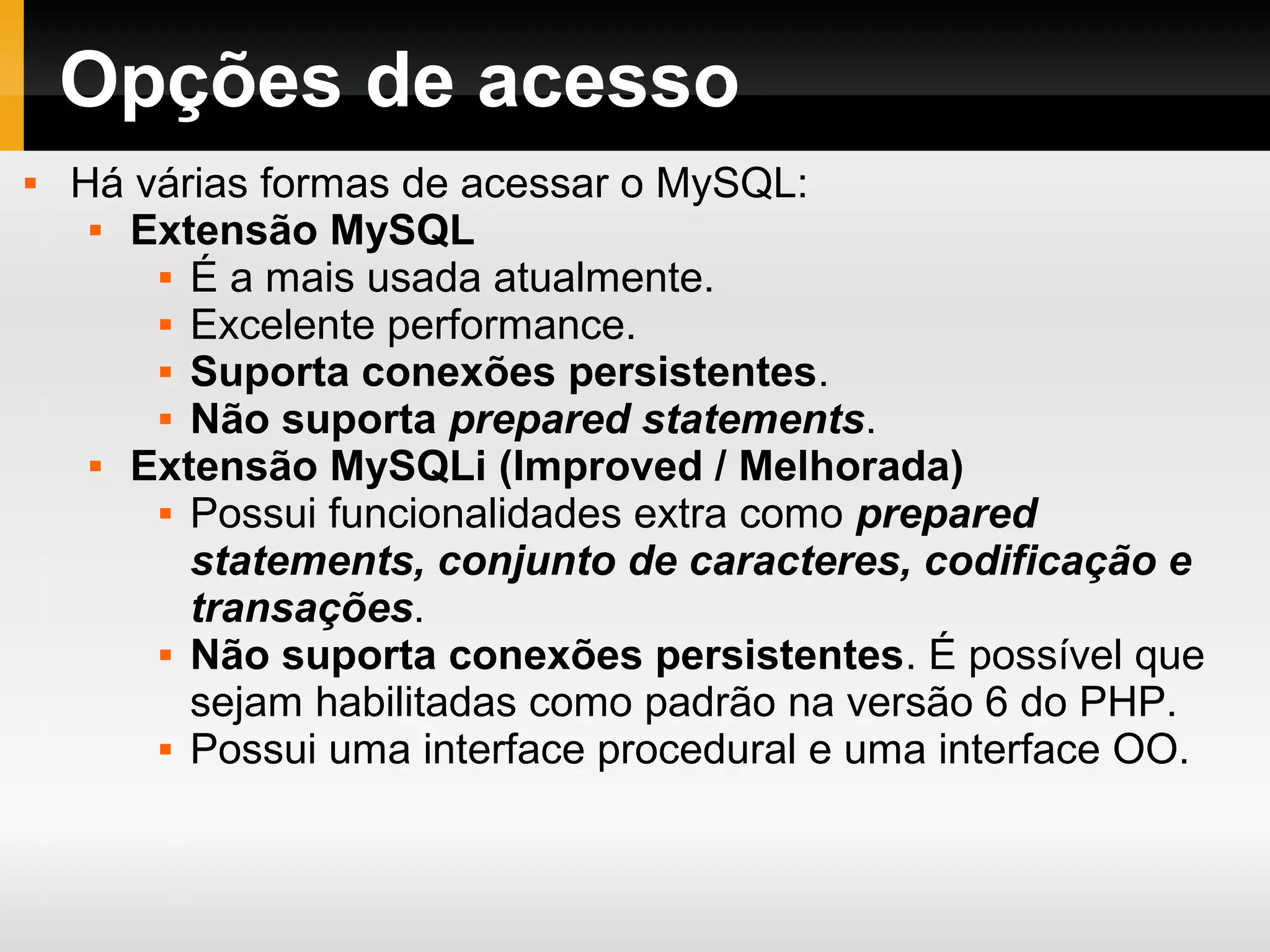 Opções de acesso
 Há várias formas de acessar o MySQL:
 Extensão MySQL
 É a mais usada atualmente.
 Excelente performance.
 Suporta conexões persistentes.
 Não suporta prepared statements.
 Extensão MySQLi (Improved / Melhorada)
 Possui funcionalidades extra como prepared
statements, conjunto de caracteres, codificação e
transações.
 Não suporta conexões persistentes. É possível que
sejam habilitadas como padrão na versão 6 do PHP.
 Possui uma interface procedural e uma interface OO.
 