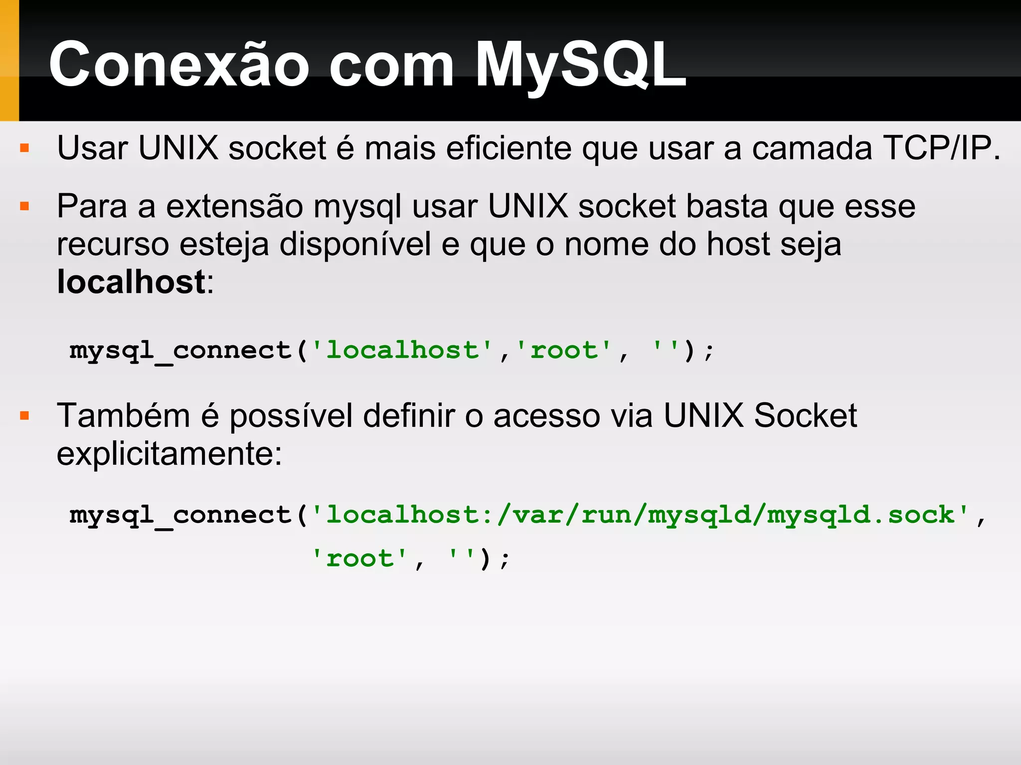 Conexão com MySQL
 Usar UNIX socket é mais eficiente que usar a camada TCP/IP.
 Para a extensão mysql usar UNIX socket basta que esse
recurso esteja disponível e que o nome do host seja
localhost:
 Também é possível definir o acesso via UNIX Socket
explicitamente:
mysql_connect('localhost','root', '');
mysql_connect('localhost:/var/run/mysqld/mysqld.sock',
'root', '');
 