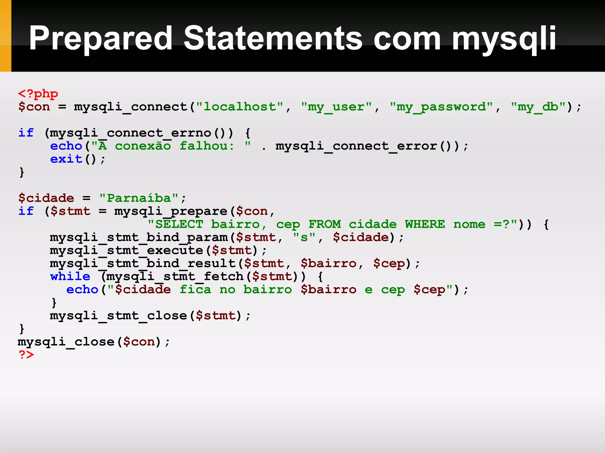 Prepared Statements com mysqli
<?php
$con = mysqli_connect("localhost", "my_user", "my_password", "my_db");
if (mysqli_connect_errno()) {
echo("A conexão falhou: " . mysqli_connect_error());
exit();
}
$cidade = "Parnaíba";
if ($stmt = mysqli_prepare($con,
"SELECT bairro, cep FROM cidade WHERE nome =?")) {
mysqli_stmt_bind_param($stmt, "s", $cidade);
mysqli_stmt_execute($stmt);
mysqli_stmt_bind_result($stmt, $bairro, $cep);
while (mysqli_stmt_fetch($stmt)) {
echo("$cidade fica no bairro $bairro e cep $cep");
}
mysqli_stmt_close($stmt);
}
mysqli_close($con);
?>
 