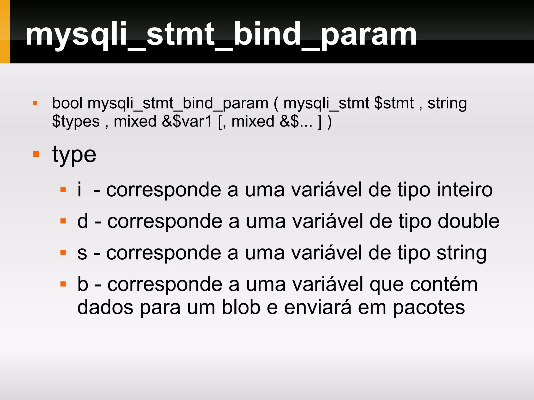 mysqli_stmt_bind_param
 bool mysqli_stmt_bind_param ( mysqli_stmt $stmt , string
$types , mixed &$var1 [, mixed &$... ] )
 type
 i - corresponde a uma variável de tipo inteiro
 d - corresponde a uma variável de tipo double
 s - corresponde a uma variável de tipo string
 b - corresponde a uma variável que contém
dados para um blob e enviará em pacotes
 