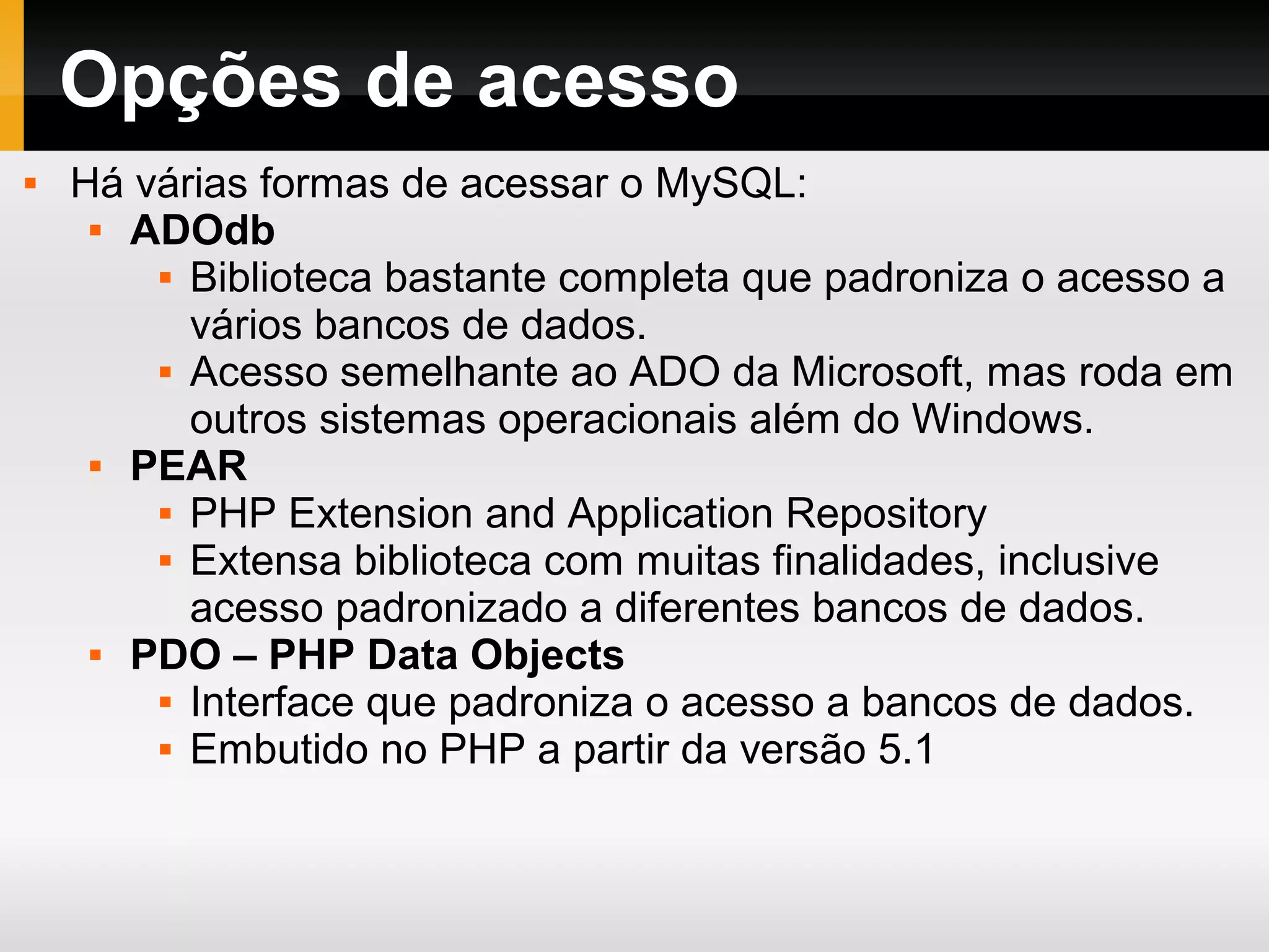 Opções de acesso
 Há várias formas de acessar o MySQL:
 ADOdb
 Biblioteca bastante completa que padroniza o acesso a
vários bancos de dados.
 Acesso semelhante ao ADO da Microsoft, mas roda em
outros sistemas operacionais além do Windows.
 PEAR
 PHP Extension and Application Repository
 Extensa biblioteca com muitas finalidades, inclusive
acesso padronizado a diferentes bancos de dados.
 PDO – PHP Data Objects
 Interface que padroniza o acesso a bancos de dados.
 Embutido no PHP a partir da versão 5.1
 