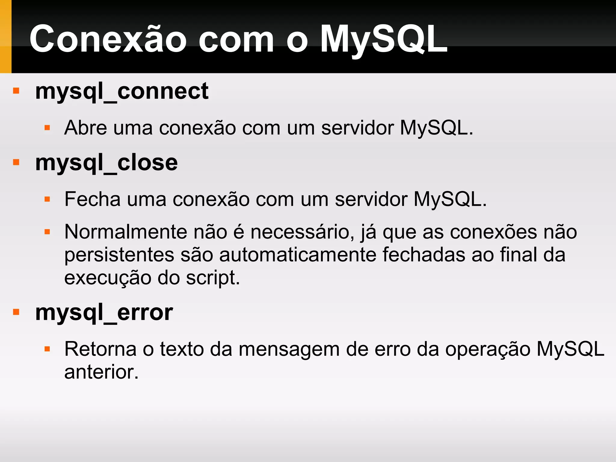 Conexão com o MySQL
 mysql_connect
 Abre uma conexão com um servidor MySQL.
 mysql_close
 Fecha uma conexão com um servidor MySQL.
 Normalmente não é necessário, já que as conexões não
persistentes são automaticamente fechadas ao final da
execução do script.
 mysql_error
 Retorna o texto da mensagem de erro da operação MySQL
anterior.
 