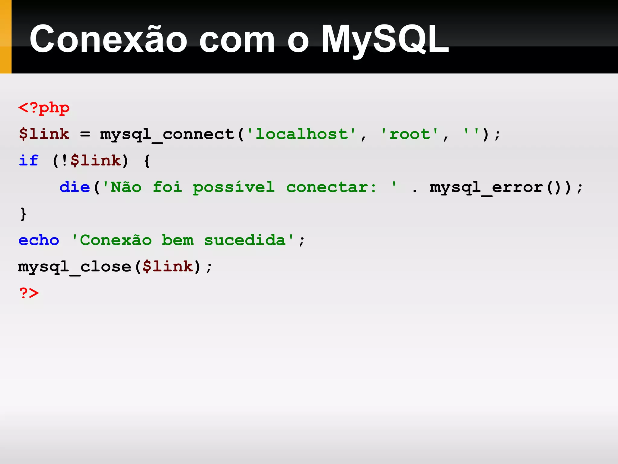 Conexão com o MySQL
<?php
$link = mysql_connect('localhost', 'root', '');
if (!$link) {
die('Não foi possível conectar: ' . mysql_error());
}
echo 'Conexão bem sucedida';
mysql_close($link);
?>
 