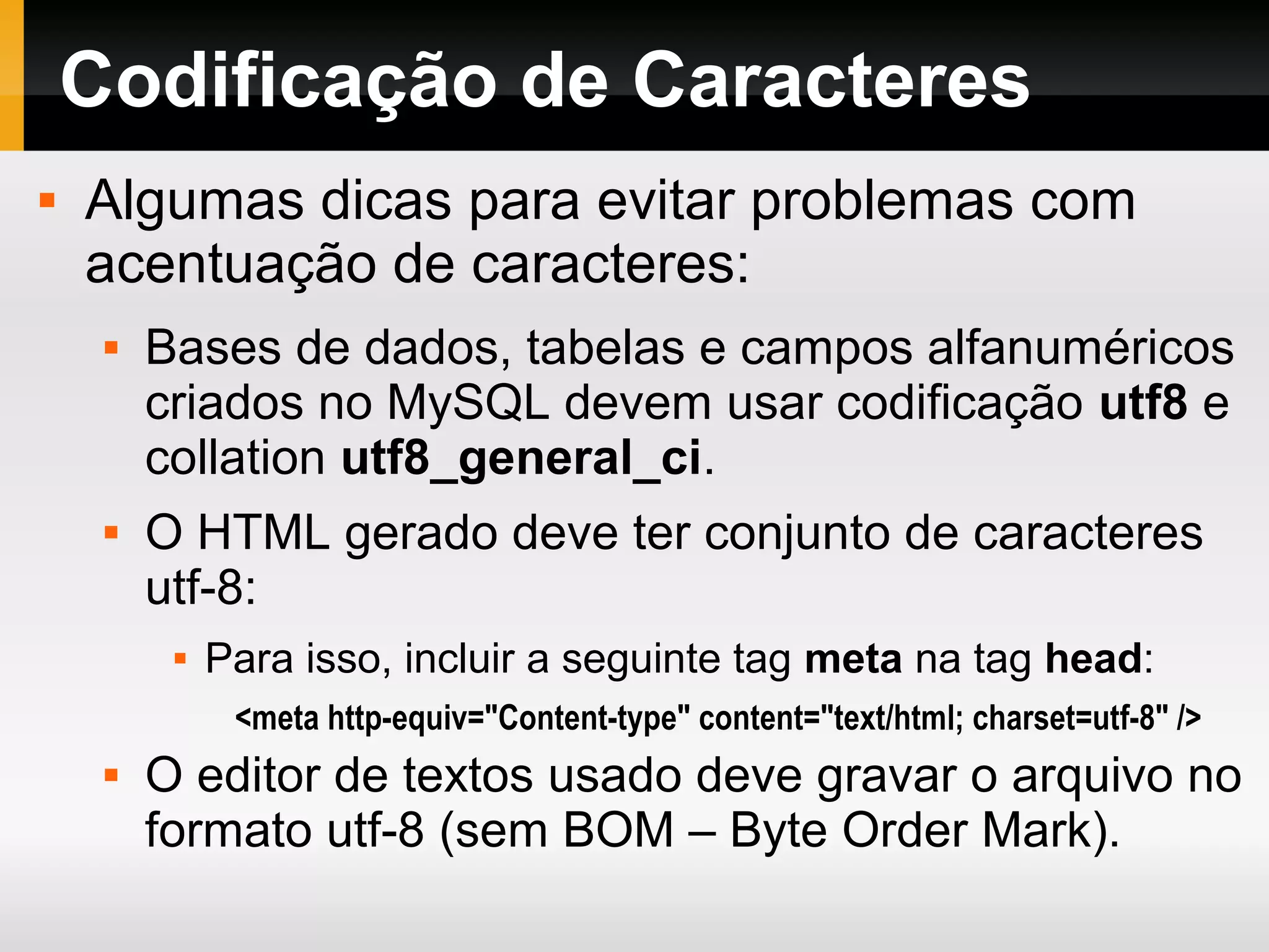 Codificação de Caracteres
 Algumas dicas para evitar problemas com
acentuação de caracteres:
 Bases de dados, tabelas e campos alfanuméricos
criados no MySQL devem usar codificação utf8 e
collation utf8_general_ci.
 O HTML gerado deve ter conjunto de caracteres
utf-8:
 Para isso, incluir a seguinte tag meta na tag head:
<meta http-equiv="Content-type" content="text/html; charset=utf-8" />
 O editor de textos usado deve gravar o arquivo no
formato utf-8 (sem BOM – Byte Order Mark).
 