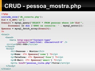 CRUD - pessoa_mostra.php
<?php
include_once('db_conecta.php');
$id = $_GET['id'];
$result = mysql_query("SELECT * FROM pessoas where id='$id'",
$conexao) or die ('ERRO na consulta: ' . mysql_error());
$pessoa = mysql_fetch_array($result);
?>
<html>
<head>
<meta http-equiv="Content-type"
content="text/html; charset=utf-8" />
<title>IFPI-PHB</title>
</head>
<body>
<h1>Pessoas - Mostra</h1>
<p>Nome: <?= $pessoa['nome'] ?></p>
<p>Telefone: <?= $pessoa['fone'] ?></p>
<p>E-Mail: <?= $pessoa['email'] ?></p>
<p><a href="pessoas_lista.php">Volta</a></p>
</body>
</html>
 