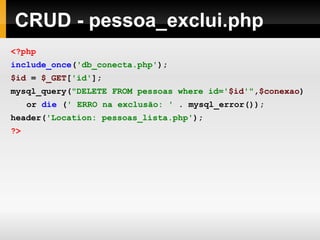 CRUD - pessoa_exclui.php
<?php
include_once('db_conecta.php');
$id = $_GET['id'];
mysql_query("DELETE FROM pessoas where id='$id'",$conexao)
or die (' ERRO na exclusão: ' . mysql_error());
header('Location: pessoas_lista.php');
?>
 