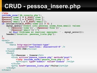 CRUD - pessoa_insere.php
<?php
include_once('db_conecta.php');
$pessoa['nome'] = $_POST['nome'];
$pessoa['fone'] = $_POST['fone'];
$pessoa['email'] = $_POST['email'];
if (strlen(trim($_POST['nome'])) > 0) {
mysql_query("insert into pessoas (nome,fone,email) values
('{$pessoa['nome']}','{$pessoa['fone']}',
'{$pessoa['email']}')")
or die('Problema ao realizar operação: ' . mysql_error());
header("Location: pessoas_lista.php");
}
?>
<html>
<head>
<meta http-equiv="Content-type"
content="text/html; charset=utf-8" />
<title>IFPI-PHB</title>
</head>
<body>
<h1>Pessoas - Insere</h1>
<form action="pessoa_insere.php" method="post">
<?php include_once('pessoa_form.php'); ?>
<p><input type="submit" value="Insere" /></p>
</form>
<p><a href="pessoas_lista.php">Volta</a></p>
</body>
</html>
 