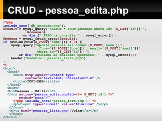 CRUD - pessoa_edita.php
<?php
include_once('db_conecta.php');
$result = mysql_query("SELECT * FROM pessoas where id='{$_GET['id']}'",
$conexao)
or die (" ERRO na consulta " . mysql_error());
$pessoa = mysql_fetch_array($result);
if (strlen(trim($_POST['nome'])) > 0) {
mysql_query("update pessoas set nome='{$_POST['nome']}',
fone='{$_POST['fone']}', email='{$_POST['email']}'
where id='{$_GET['id']}'")
or die('Problema ao realizar operação: ' . mysql_error());
header("Location: pessoas_lista.php");
}
?>
<html>
<head>
<meta http-equiv="Content-type"
content="text/html; charset=utf-8" />
<title>IFPI-PHB</title>
</head>
<body>
<h1>Pessoas - Edita</h1>
<form action="pessoa_edita.php?id=<?= $_GET['id'] ?>"
method="post">
<?php include_once('pessoa_form.php'); ?>
<p><input type="submit" value="Atualiza" /></p>
</form>
<p><a href="pessoas_lista.php">Volta</a></p>
</body>
</html>
 