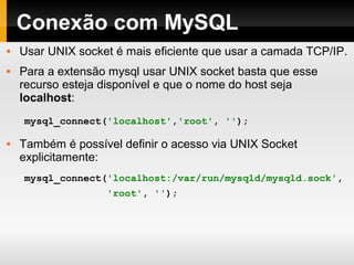 Conexão com MySQL
 Usar UNIX socket é mais eficiente que usar a camada TCP/IP.
 Para a extensão mysql usar UNIX socket basta que esse
recurso esteja disponível e que o nome do host seja
localhost:
 Também é possível definir o acesso via UNIX Socket
explicitamente:
mysql_connect('localhost','root', '');
mysql_connect('localhost:/var/run/mysqld/mysqld.sock',
'root', '');
 