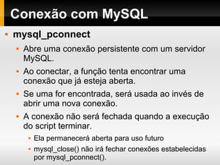 Conexão com MySQL
 mysql_pconnect
 Abre uma conexão persistente com um servidor
MySQL.
 Ao conectar, a função tenta encontrar uma
conexão que já esteja aberta.
 Se uma for encontrada, será usada ao invés de
abrir uma nova conexão.
 A conexão não será fechada quando a execução
do script terminar.
 Ela permanecerá aberta para uso futuro
 mysql_close() não irá fechar conexões estabelecidas
por mysql_pconnect().
 