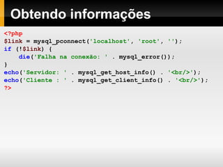 Obtendo informações
<?php
$link = mysql_pconnect('localhost', 'root', '');
if (!$link) {
die('Falha na conexão: ' . mysql_error());
}
echo('Servidor: ' . mysql_get_host_info() . '<br/>');
echo('Cliente : ' . mysql_get_client_info() . '<br/>');
?>
 