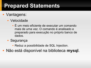 Prepared Statements
 Vantagens:
 Velocidade
 É um meio eficiente de executar um comando
mais de uma vez. O comando é analisado e
preparado para execução no próprio banco de
dados.
 Segurança
 Reduz a possibilidade de SQL Injection.
 Não está disponível na biblioteca mysql.
 