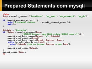Prepared Statements com mysqli
<?php
$con = mysqli_connect("localhost", "my_user", "my_password", "my_db");
if (mysqli_connect_errno()) {
echo("A conexão falhou: " . mysqli_connect_error());
exit();
}
$cidade = "Parnaíba";
if ($stmt = mysqli_prepare($con,
"SELECT bairro, cep FROM cidade WHERE nome =?")) {
mysqli_stmt_bind_param($stmt, "s", $cidade);
mysqli_stmt_execute($stmt);
mysqli_stmt_bind_result($stmt, $bairro, $cep);
while (mysqli_stmt_fetch($stmt)) {
echo("$cidade fica no bairro $bairro e cep $cep");
}
mysqli_stmt_close($stmt);
}
mysqli_close($con);
?>
 