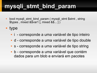 mysqli_stmt_bind_param
 bool mysqli_stmt_bind_param ( mysqli_stmt $stmt , string
$types , mixed &$var1 [, mixed &$... ] )
 type
 i - corresponde a uma variável de tipo inteiro
 d - corresponde a uma variável de tipo double
 s - corresponde a uma variável de tipo string
 b - corresponde a uma variável que contém
dados para um blob e enviará em pacotes
 