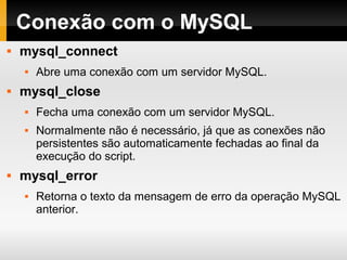 Conexão com o MySQL
 mysql_connect
 Abre uma conexão com um servidor MySQL.
 mysql_close
 Fecha uma conexão com um servidor MySQL.
 Normalmente não é necessário, já que as conexões não
persistentes são automaticamente fechadas ao final da
execução do script.
 mysql_error
 Retorna o texto da mensagem de erro da operação MySQL
anterior.
 