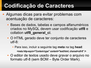Codificação de Caracteres
 Algumas dicas para evitar problemas com
acentuação de caracteres:
 Bases de dados, tabelas e campos alfanuméricos
criados no MySQL devem usar codificação utf8 e
collation utf8_general_ci.
 O HTML gerado deve ter conjunto de caracteres
utf-8:
 Para isso, incluir a seguinte tag meta na tag head:
<meta http-equiv="Content-type" content="text/html; charset=utf-8" />
 O editor de textos usado deve gravar o arquivo no
formato utf-8 (sem BOM – Byte Order Mark).
 
