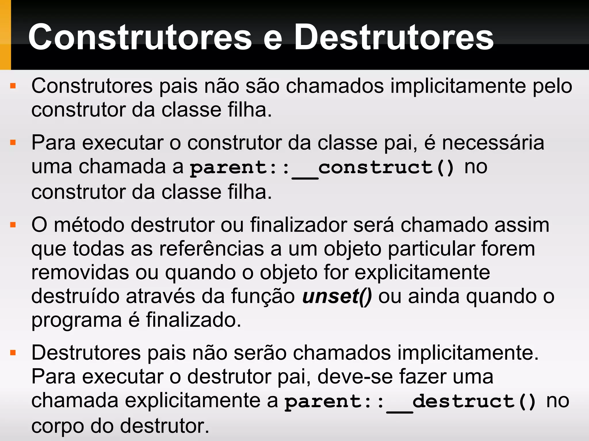 Construtores e Destrutores
 Construtores pais não são chamados implicitamente pelo
construtor da classe filha.
 Para executar o construtor da classe pai, é necessária
uma chamada a parent::__construct() no
construtor da classe filha.
 O método destrutor ou finalizador será chamado assim
que todas as referências a um objeto particular forem
removidas ou quando o objeto for explicitamente
destruído através da função unset() ou ainda quando o
programa é finalizado.
 Destrutores pais não serão chamados implicitamente.
Para executar o destrutor pai, deve-se fazer uma
chamada explicitamente a parent::__destruct() no
corpo do destrutor.
 