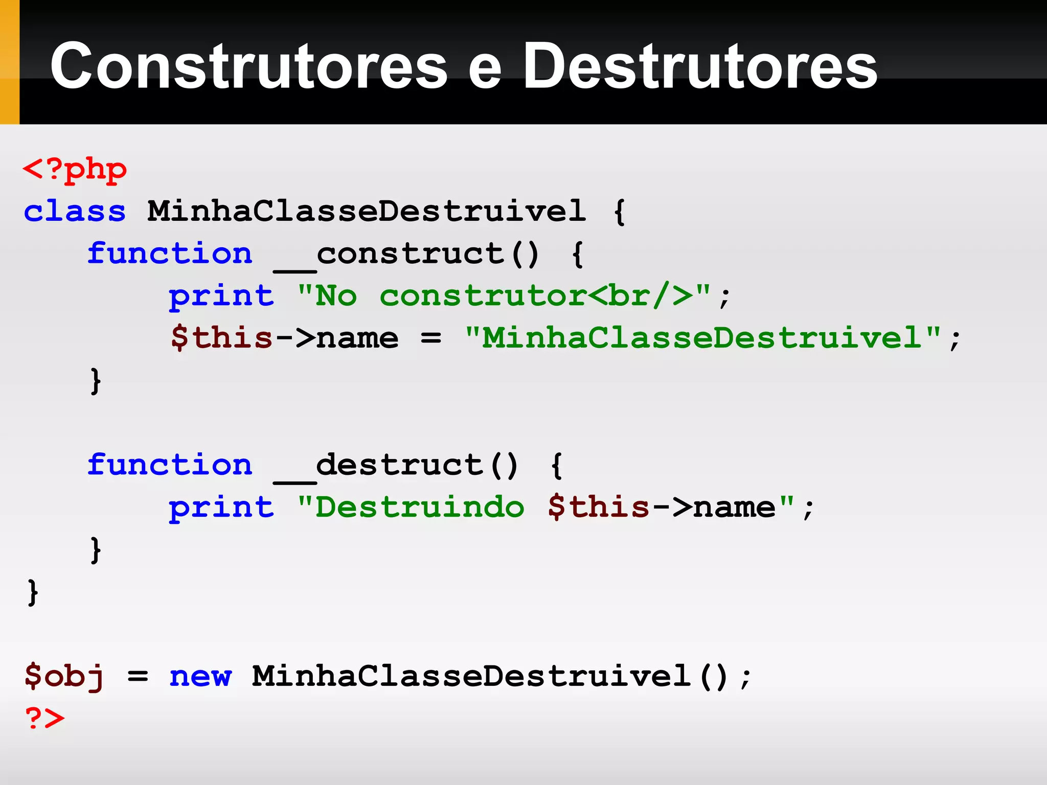 Construtores e Destrutores
<?php
class MinhaClasseDestruivel {
function __construct() {
print "No construtor<br/>";
$this->name = "MinhaClasseDestruivel";
}
function __destruct() {
print "Destruindo $this->name";
}
}
$obj = new MinhaClasseDestruivel();
?>
 