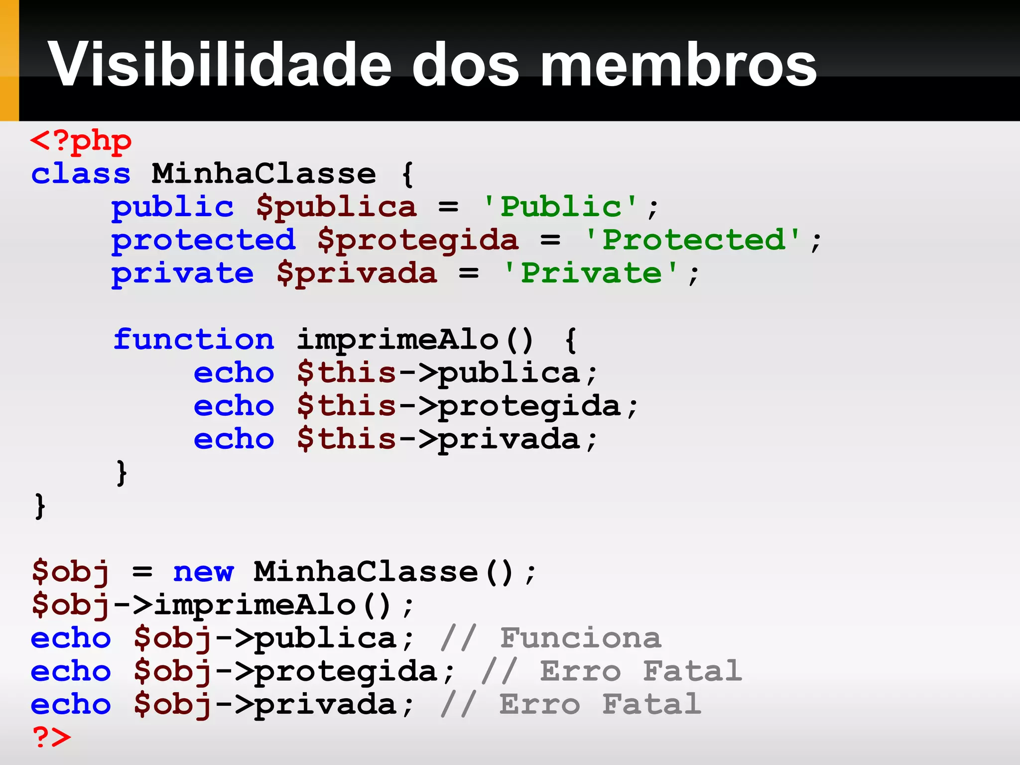 Visibilidade dos membros
<?php
class MinhaClasse {
public $publica = 'Public';
protected $protegida = 'Protected';
private $privada = 'Private';
function imprimeAlo() {
echo $this->publica;
echo $this->protegida;
echo $this->privada;
}
}
$obj = new MinhaClasse();
$obj->imprimeAlo();
echo $obj->publica; // Funciona
echo $obj->protegida; // Erro Fatal
echo $obj->privada; // Erro Fatal
?>
 