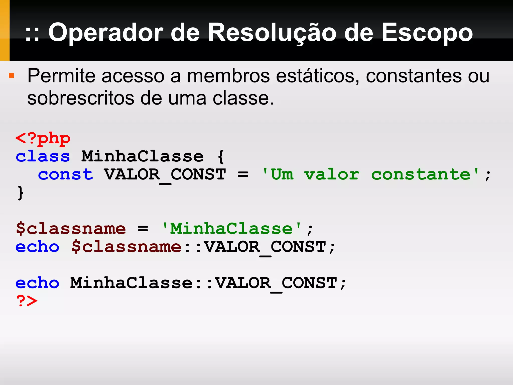 :: Operador de Resolução de Escopo
 Permite acesso a membros estáticos, constantes ou
sobrescritos de uma classe.
<?php
class MinhaClasse {
const VALOR_CONST = 'Um valor constante';
}
$classname = 'MinhaClasse';
echo $classname::VALOR_CONST;
echo MinhaClasse::VALOR_CONST;
?>
 