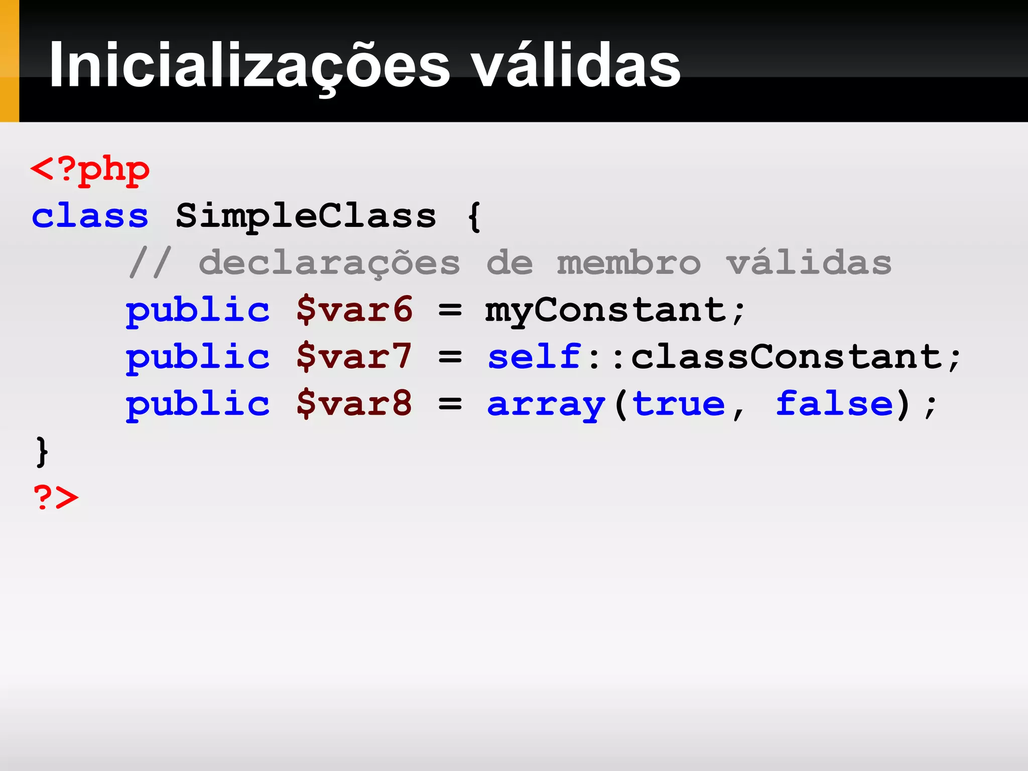 Inicializações válidas
<?php
class SimpleClass {
// declarações de membro válidas
public $var6 = myConstant;
public $var7 = self::classConstant;
public $var8 = array(true, false);
}
?>
 