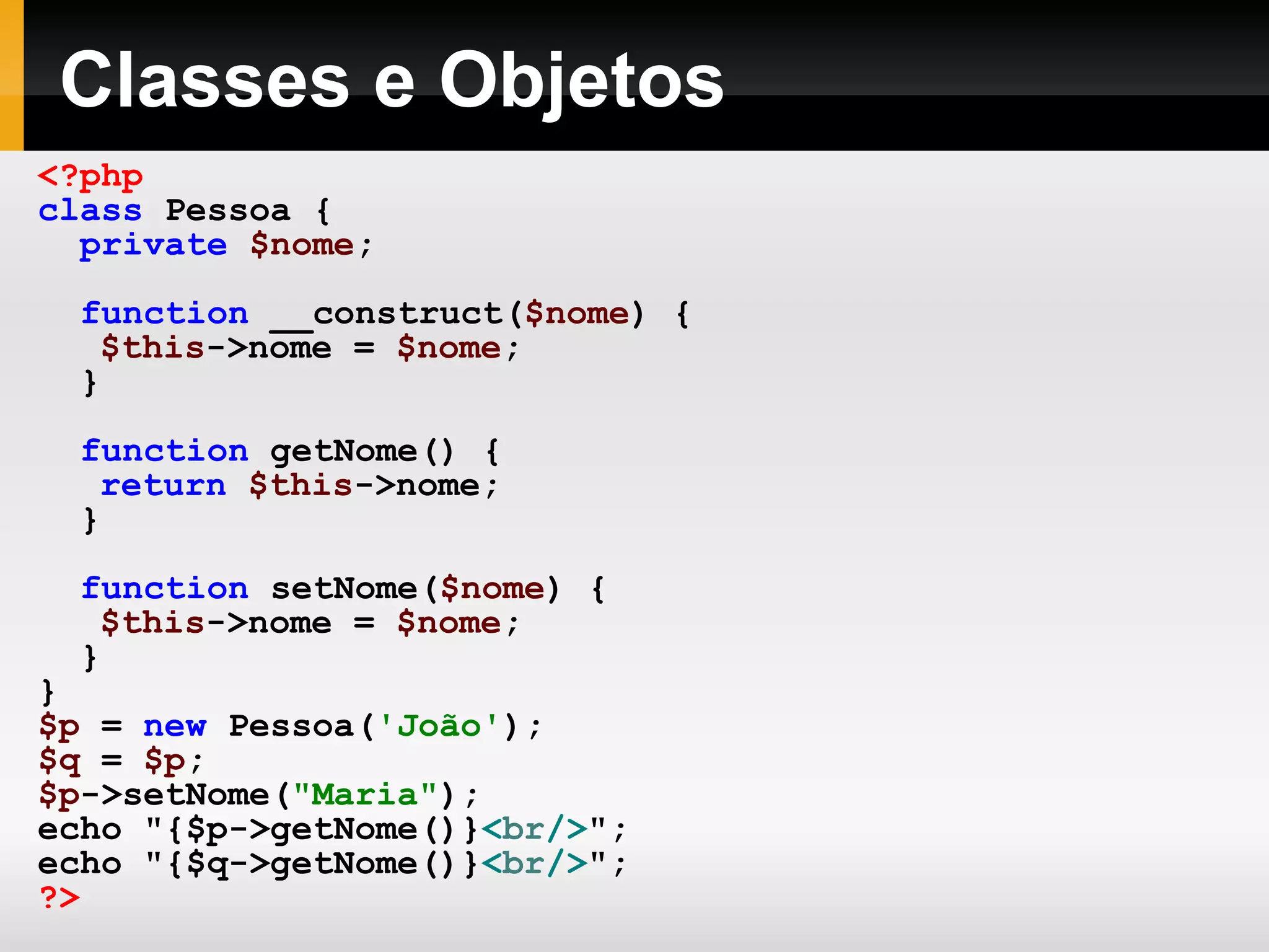 Classes e Objetos
<?php
class Pessoa {
private $nome;
function __construct($nome) {
$this->nome = $nome;
}
function getNome() {
return $this->nome;
}
function setNome($nome) {
$this->nome = $nome;
}
}
$p = new Pessoa('João');
$q = $p;
$p->setNome("Maria");
echo "{$p->getNome()}<br/>";
echo "{$q->getNome()}<br/>";
?>
 