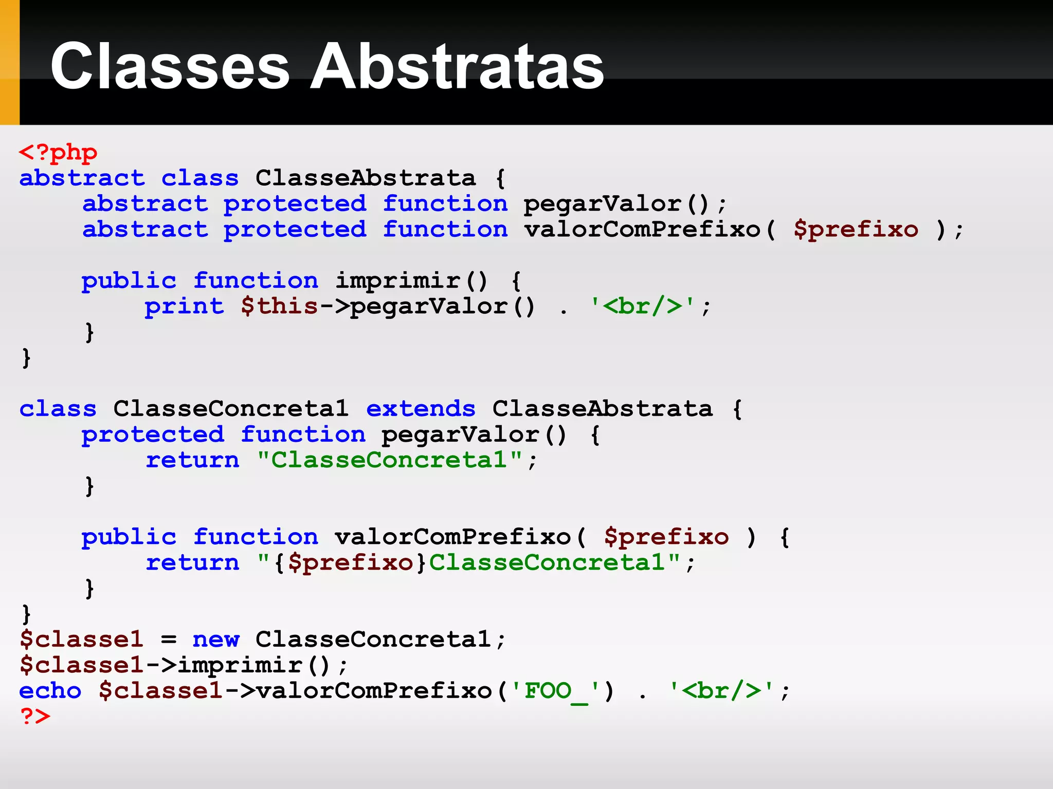 Classes Abstratas
<?php
abstract class ClasseAbstrata {
abstract protected function pegarValor();
abstract protected function valorComPrefixo( $prefixo );
public function imprimir() {
print $this->pegarValor() . '<br/>';
}
}
class ClasseConcreta1 extends ClasseAbstrata {
protected function pegarValor() {
return "ClasseConcreta1";
}
public function valorComPrefixo( $prefixo ) {
return "{$prefixo}ClasseConcreta1";
}
}
$classe1 = new ClasseConcreta1;
$classe1->imprimir();
echo $classe1->valorComPrefixo('FOO_') . '<br/>';
?>
 