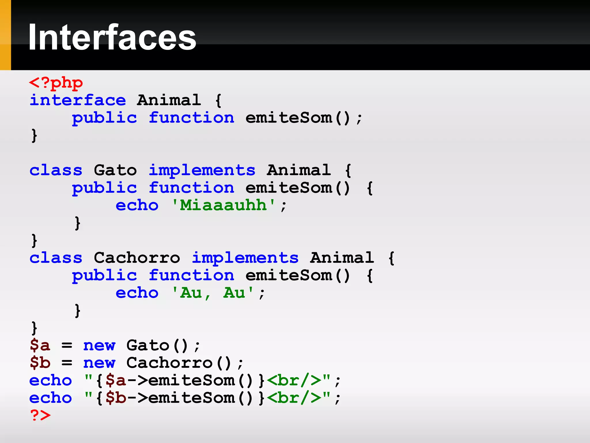 Interfaces
<?php
interface Animal {
public function emiteSom();
}
class Gato implements Animal {
public function emiteSom() {
echo 'Miaaauhh';
}
}
class Cachorro implements Animal {
public function emiteSom() {
echo 'Au, Au';
}
}
$a = new Gato();
$b = new Cachorro();
echo "{$a->emiteSom()}<br/>";
echo "{$b->emiteSom()}<br/>";
?>
 