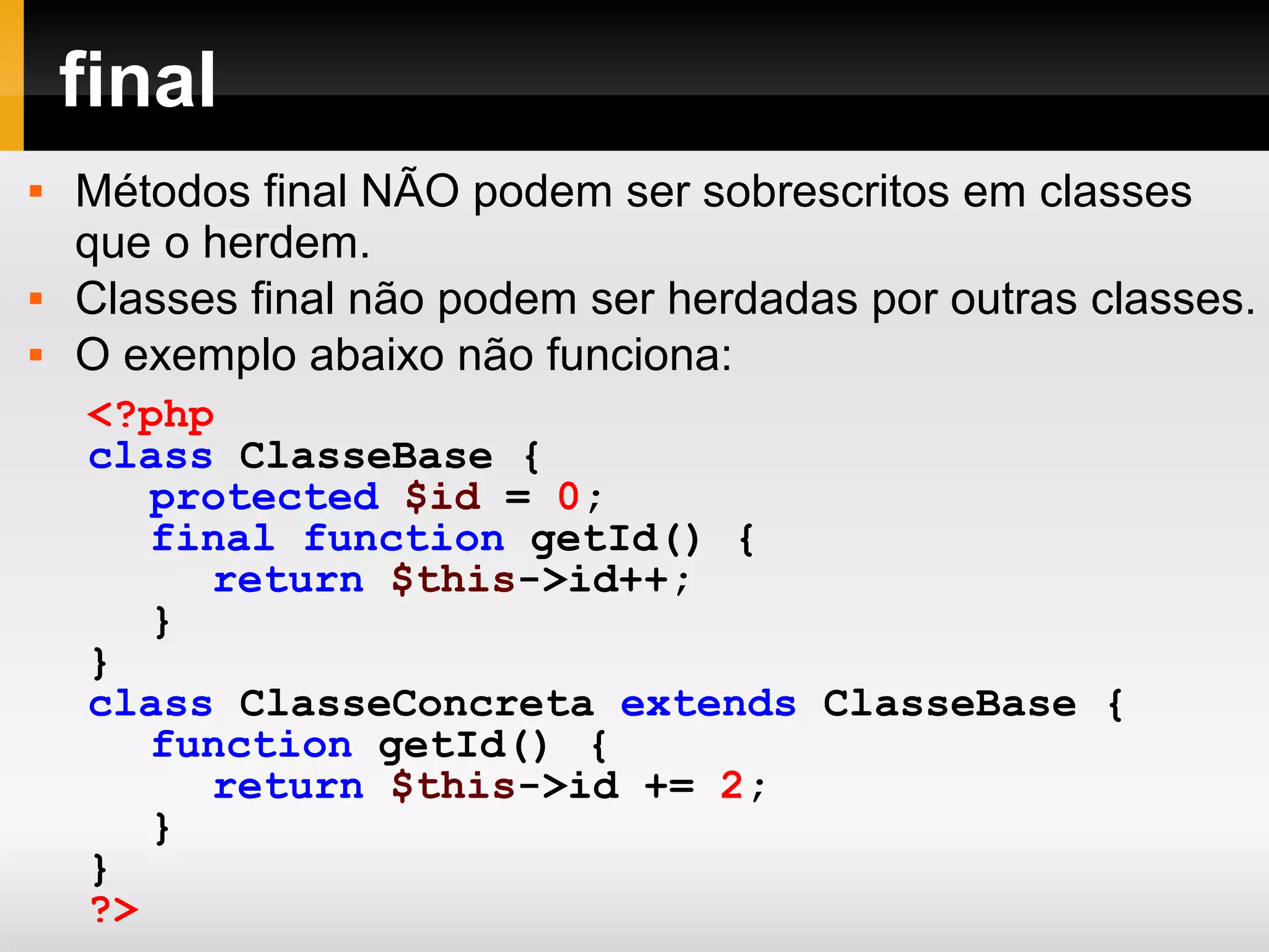 final
 Métodos final NÃO podem ser sobrescritos em classes
que o herdem.
 Classes final não podem ser herdadas por outras classes.
 O exemplo abaixo não funciona:
<?php
class ClasseBase {
protected $id = 0;
final function getId() {
return $this->id++;
}
}
class ClasseConcreta extends ClasseBase {
function getId() {
return $this->id += 2;
}
}
?>
 