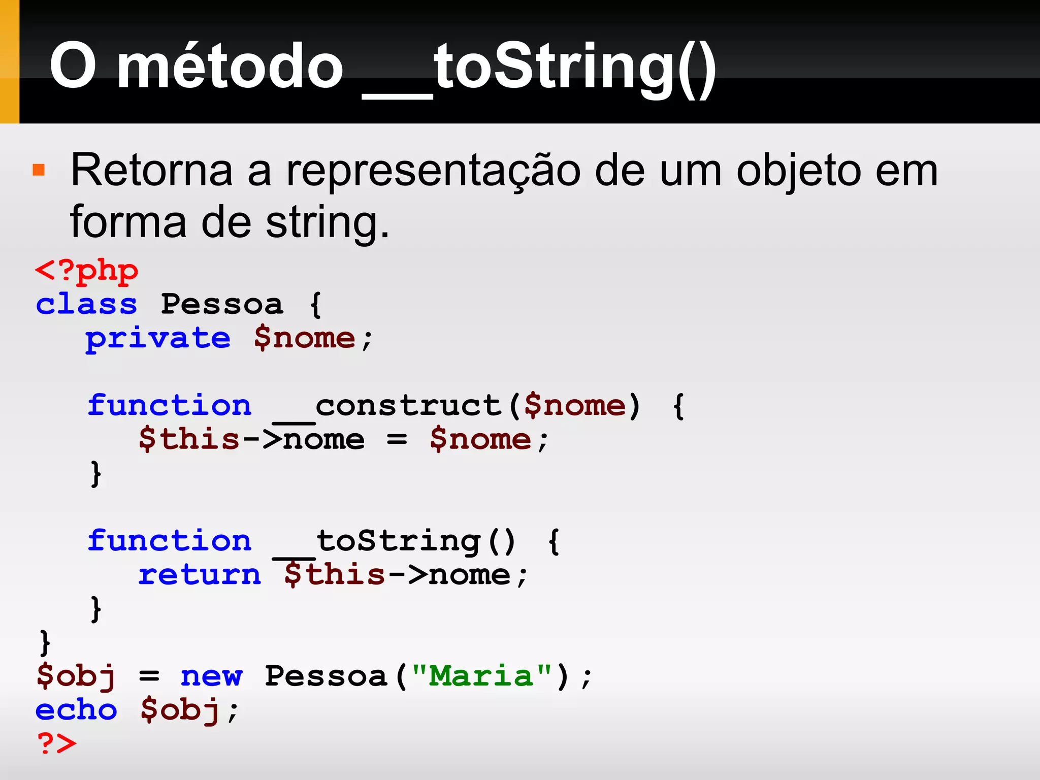 O método __toString()
 Retorna a representação de um objeto em
forma de string.
<?php
class Pessoa {
private $nome;
function __construct($nome) {
$this->nome = $nome;
}
function __toString() {
return $this->nome;
}
}
$obj = new Pessoa("Maria");
echo $obj;
?>
 