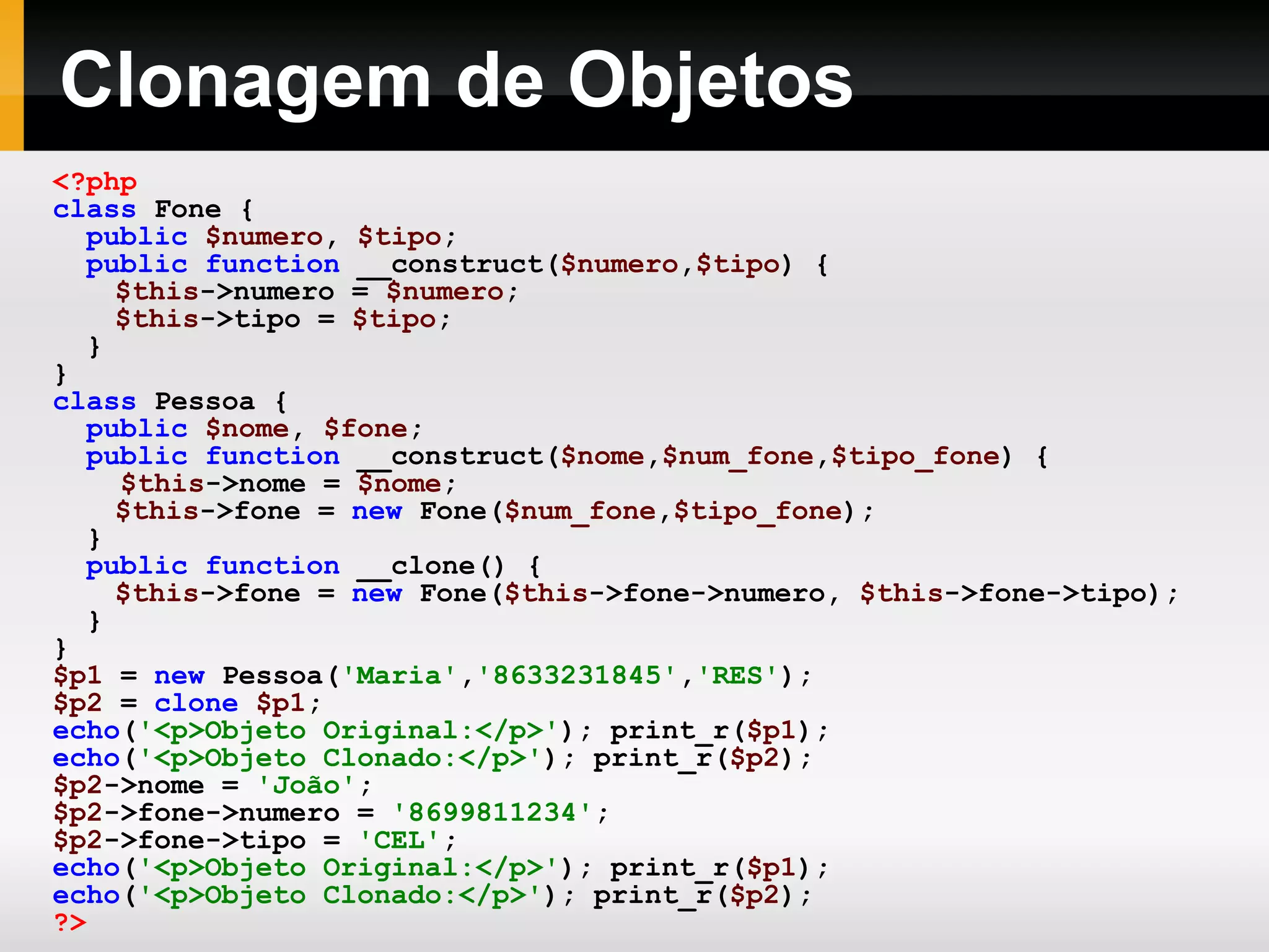 Clonagem de Objetos
<?php
class Fone {
public $numero, $tipo;
public function __construct($numero,$tipo) {
$this->numero = $numero;
$this->tipo = $tipo;
}
}
class Pessoa {
public $nome, $fone;
public function __construct($nome,$num_fone,$tipo_fone) {
$this->nome = $nome;
$this->fone = new Fone($num_fone,$tipo_fone);
}
public function __clone() {
$this->fone = new Fone($this->fone->numero, $this->fone->tipo);
}
}
$p1 = new Pessoa('Maria','8633231845','RES');
$p2 = clone $p1;
echo('<p>Objeto Original:</p>'); print_r($p1);
echo('<p>Objeto Clonado:</p>'); print_r($p2);
$p2->nome = 'João';
$p2->fone->numero = '8699811234';
$p2->fone->tipo = 'CEL';
echo('<p>Objeto Original:</p>'); print_r($p1);
echo('<p>Objeto Clonado:</p>'); print_r($p2);
?>
 