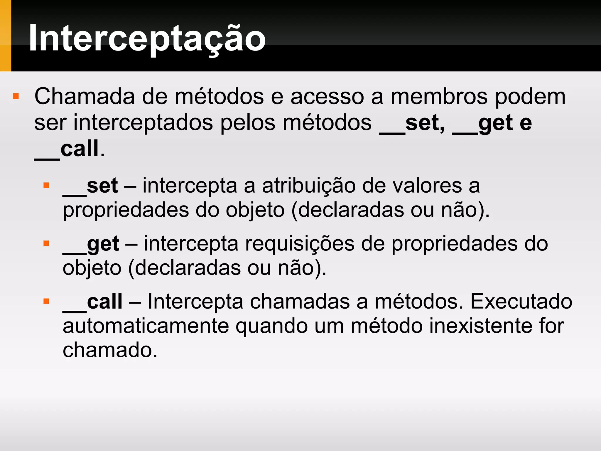 Interceptação
 Chamada de métodos e acesso a membros podem
ser interceptados pelos métodos __set, __get e
__call.
 __set – intercepta a atribuição de valores a
propriedades do objeto (declaradas ou não).
 __get – intercepta requisições de propriedades do
objeto (declaradas ou não).
 __call – Intercepta chamadas a métodos. Executado
automaticamente quando um método inexistente for
chamado.
 