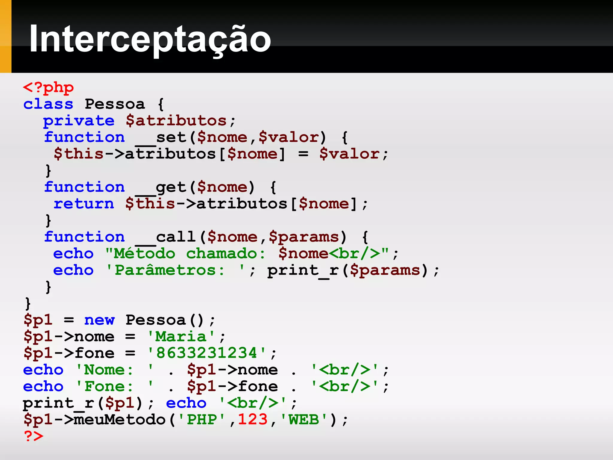 Interceptação
<?php
class Pessoa {
private $atributos;
function __set($nome,$valor) {
$this->atributos[$nome] = $valor;
}
function __get($nome) {
return $this->atributos[$nome];
}
function __call($nome,$params) {
echo "Método chamado: $nome<br/>";
echo 'Parâmetros: '; print_r($params);
}
}
$p1 = new Pessoa();
$p1->nome = 'Maria';
$p1->fone = '8633231234';
echo 'Nome: ' . $p1->nome . '<br/>';
echo 'Fone: ' . $p1->fone . '<br/>';
print_r($p1); echo '<br/>';
$p1->meuMetodo('PHP',123,'WEB');
?>
 