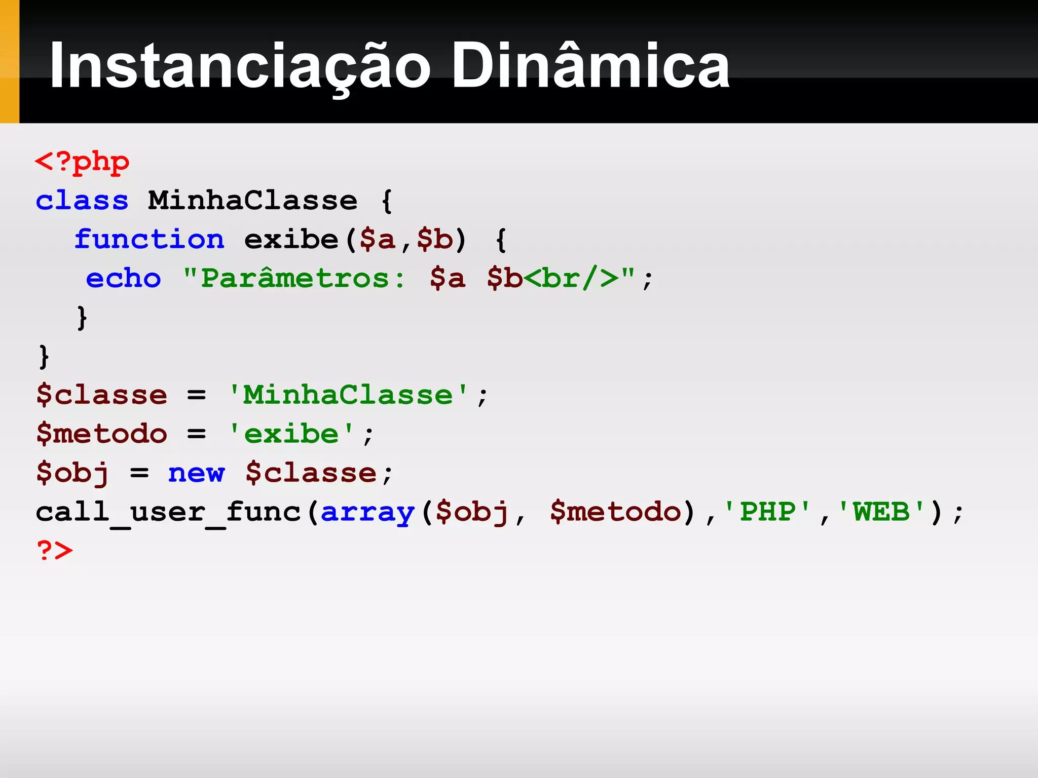 Instanciação Dinâmica
<?php
class MinhaClasse {
function exibe($a,$b) {
echo "Parâmetros: $a $b<br/>";
}
}
$classe = 'MinhaClasse';
$metodo = 'exibe';
$obj = new $classe;
call_user_func(array($obj, $metodo),'PHP','WEB');
?>
 