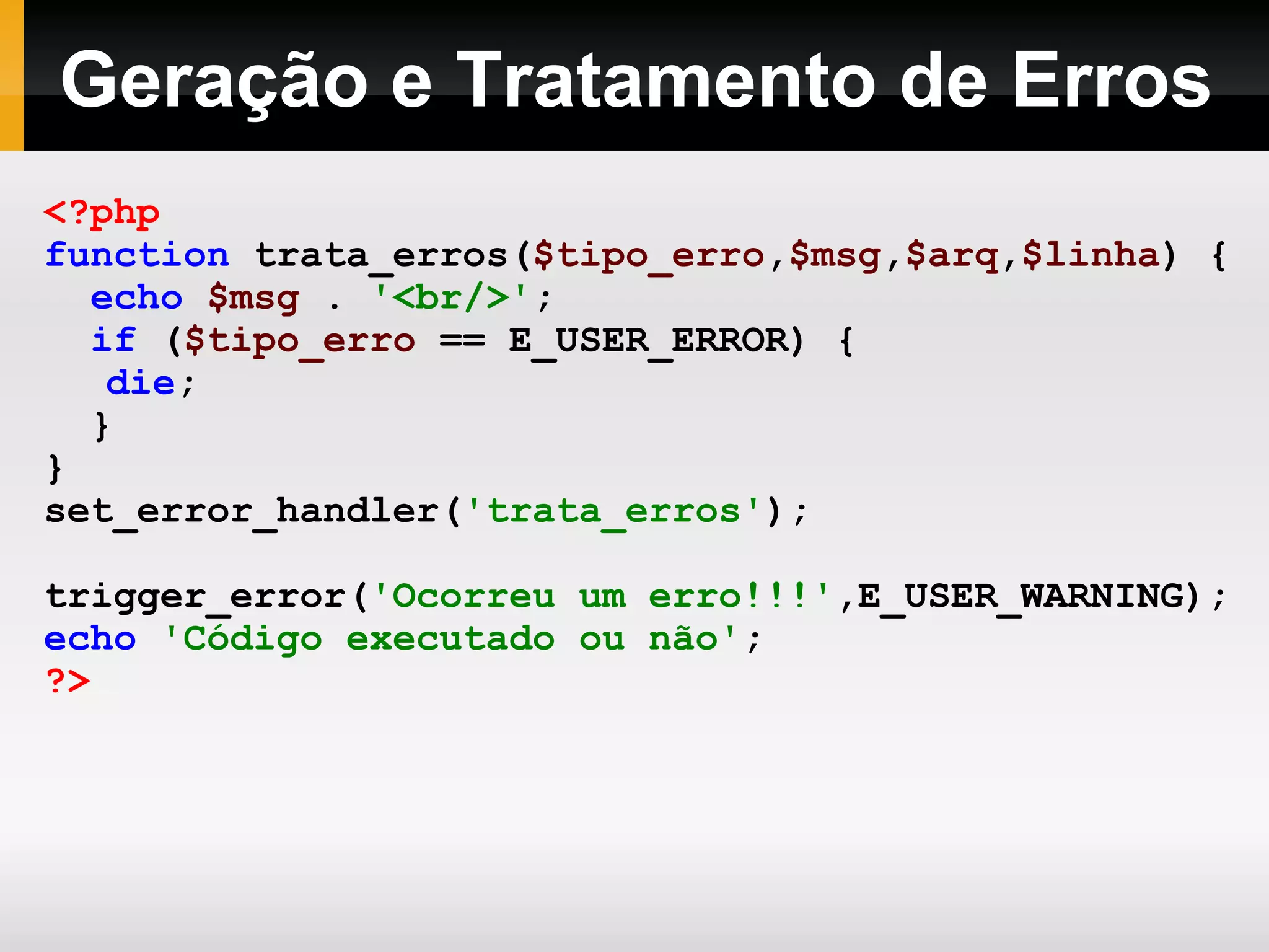 Geração e Tratamento de Erros
<?php
function trata_erros($tipo_erro,$msg,$arq,$linha) {
echo $msg . '<br/>';
if ($tipo_erro == E_USER_ERROR) {
die;
}
}
set_error_handler('trata_erros');
trigger_error('Ocorreu um erro!!!',E_USER_WARNING);
echo 'Código executado ou não';
?>
 