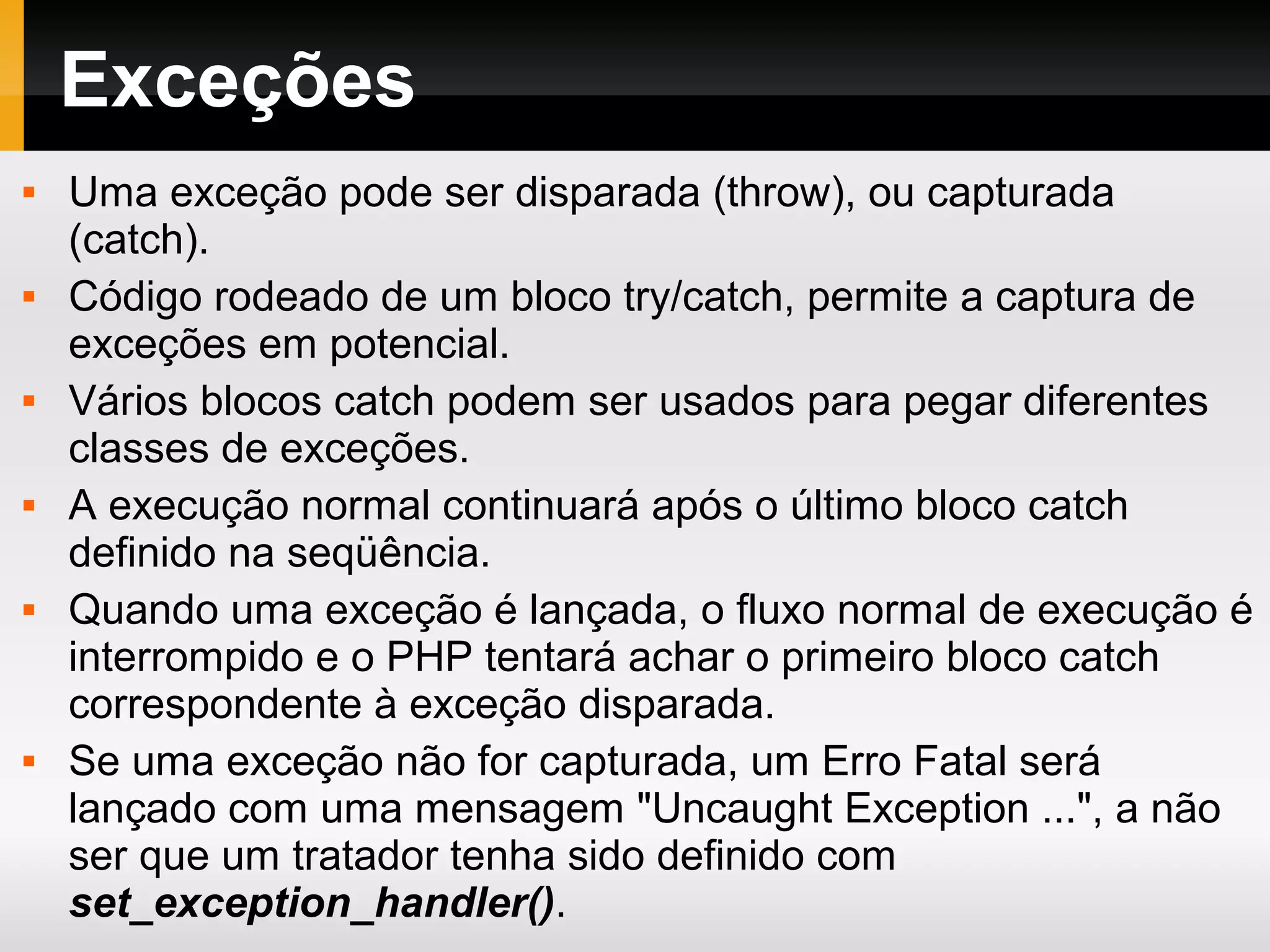 Exceções
 Uma exceção pode ser disparada (throw), ou capturada
(catch).
 Código rodeado de um bloco try/catch, permite a captura de
exceções em potencial.
 Vários blocos catch podem ser usados para pegar diferentes
classes de exceções.
 A execução normal continuará após o último bloco catch
definido na seqüência.
 Quando uma exceção é lançada, o fluxo normal de execução é
interrompido e o PHP tentará achar o primeiro bloco catch
correspondente à exceção disparada.
 Se uma exceção não for capturada, um Erro Fatal será
lançado com uma mensagem "Uncaught Exception ...", a não
ser que um tratador tenha sido definido com
set_exception_handler().
 