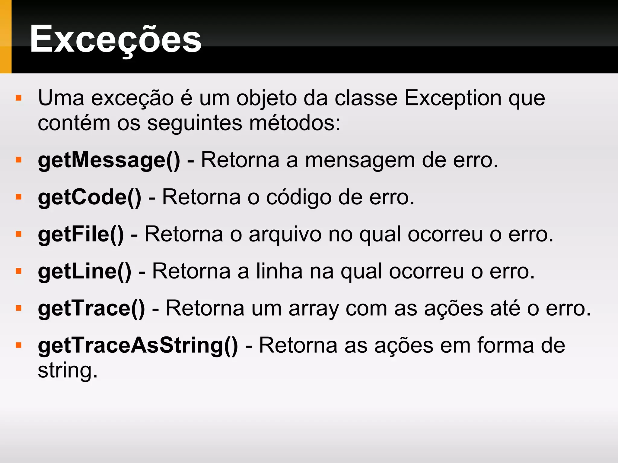 Exceções
 Uma exceção é um objeto da classe Exception que
contém os seguintes métodos:
 getMessage() - Retorna a mensagem de erro.
 getCode() - Retorna o código de erro.
 getFile() - Retorna o arquivo no qual ocorreu o erro.
 getLine() - Retorna a linha na qual ocorreu o erro.
 getTrace() - Retorna um array com as ações até o erro.
 getTraceAsString() - Retorna as ações em forma de
string.
 