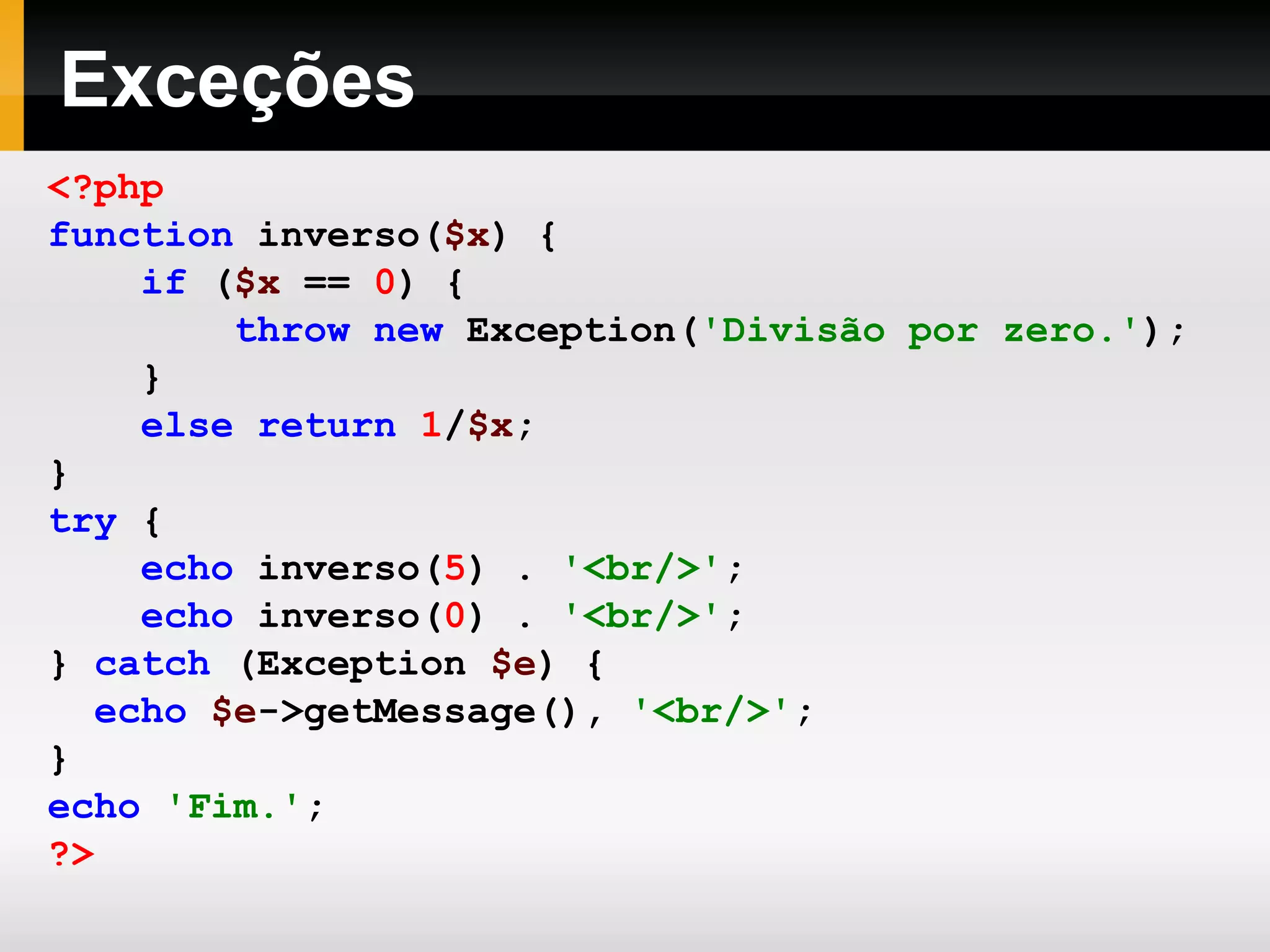 Exceções
<?php
function inverso($x) {
if ($x == 0) {
throw new Exception('Divisão por zero.');
}
else return 1/$x;
}
try {
echo inverso(5) . '<br/>';
echo inverso(0) . '<br/>';
} catch (Exception $e) {
echo $e->getMessage(), '<br/>';
}
echo 'Fim.';
?>
 