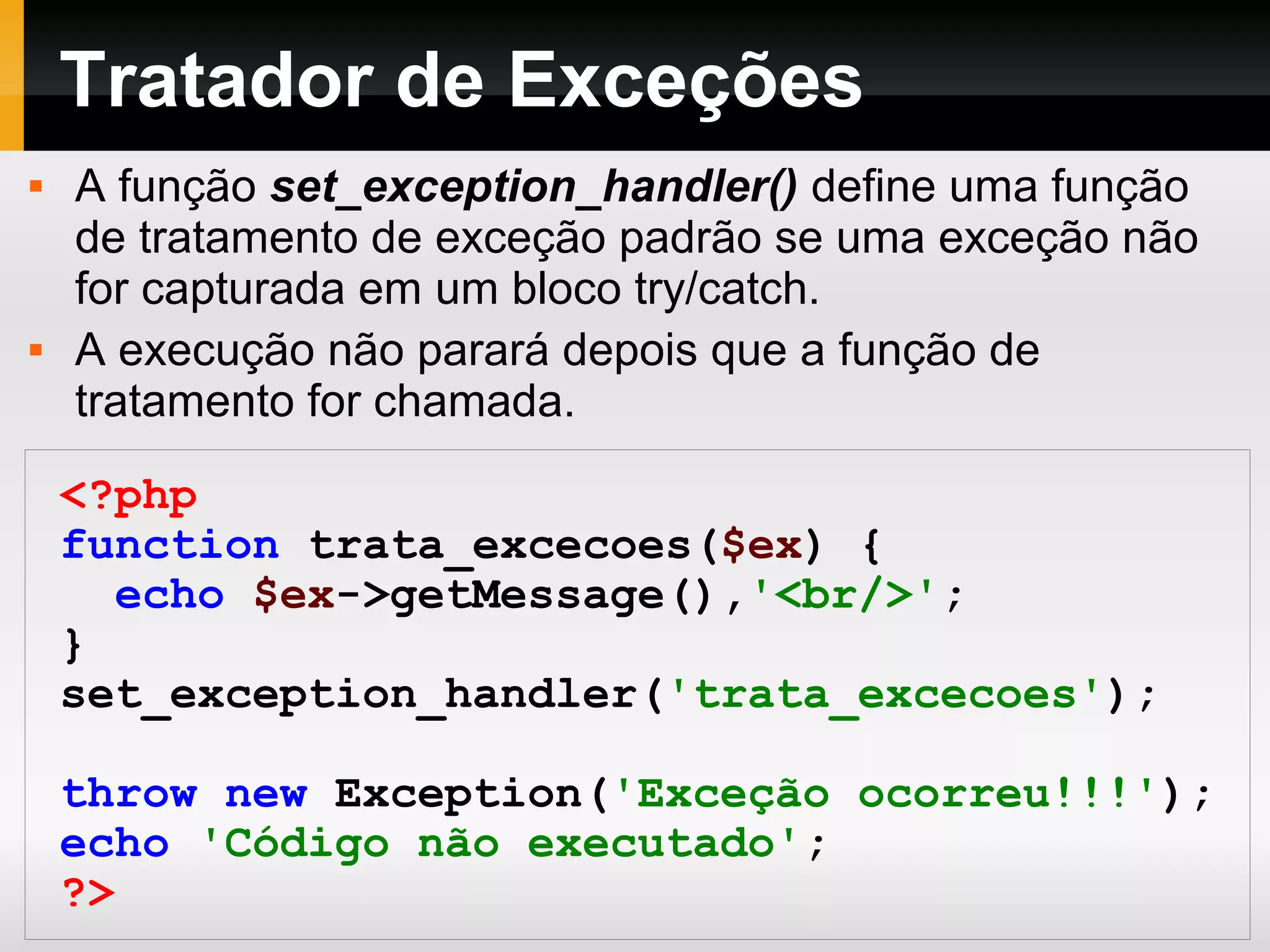 Tratador de Exceções
 A função set_exception_handler() define uma função
de tratamento de exceção padrão se uma exceção não
for capturada em um bloco try/catch.
 A execução não parará depois que a função de
tratamento for chamada.
<?php
function trata_excecoes($ex) {
echo $ex->getMessage(),'<br/>';
}
set_exception_handler('trata_excecoes');
throw new Exception('Exceção ocorreu!!!');
echo 'Código não executado';
?>
 