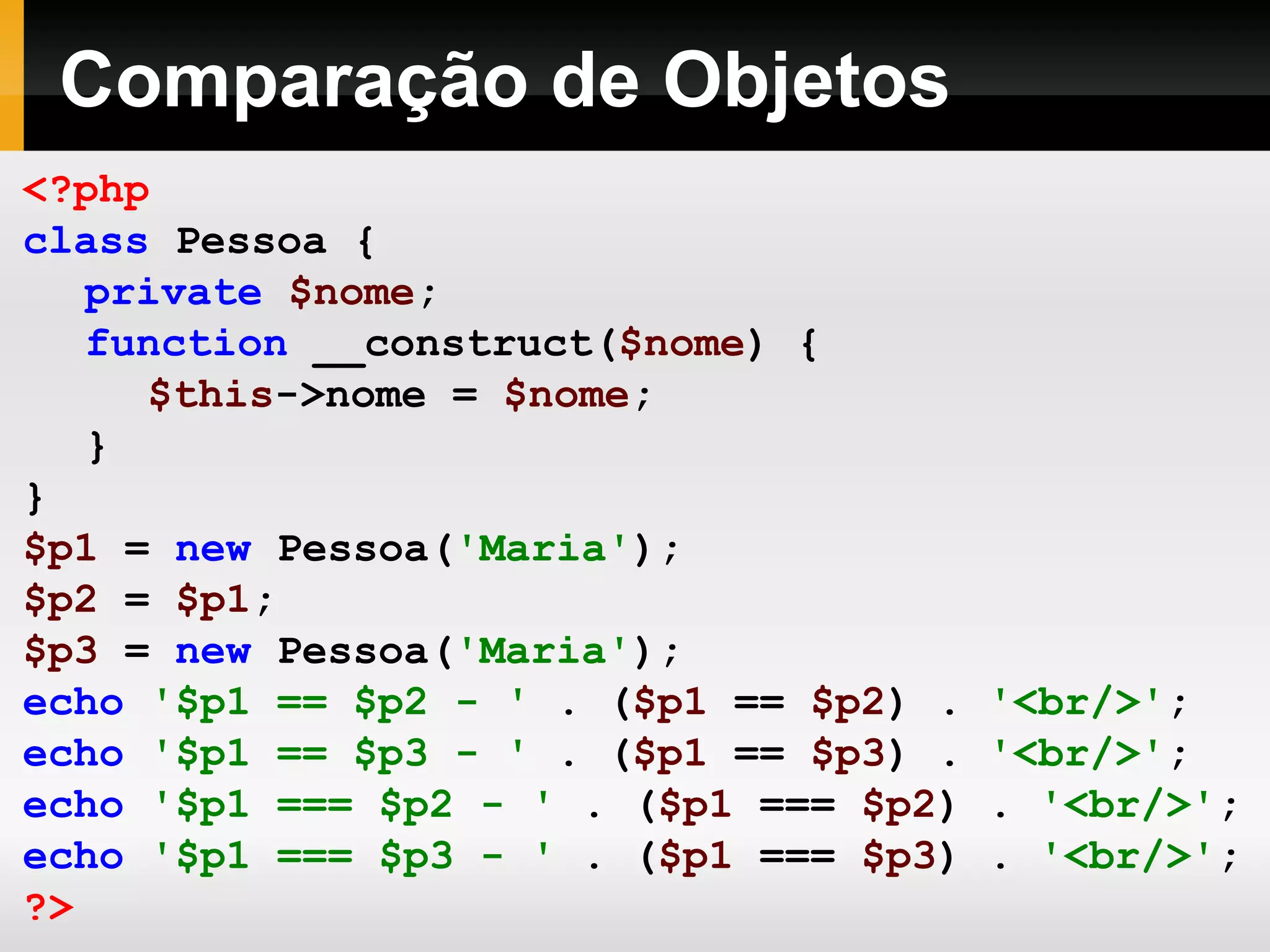 Comparação de Objetos
<?php
class Pessoa {
private $nome;
function __construct($nome) {
$this->nome = $nome;
}
}
$p1 = new Pessoa('Maria');
$p2 = $p1;
$p3 = new Pessoa('Maria');
echo '$p1 == $p2 - ' . ($p1 == $p2) . '<br/>';
echo '$p1 == $p3 - ' . ($p1 == $p3) . '<br/>';
echo '$p1 === $p2 - ' . ($p1 === $p2) . '<br/>';
echo '$p1 === $p3 - ' . ($p1 === $p3) . '<br/>';
?>
 